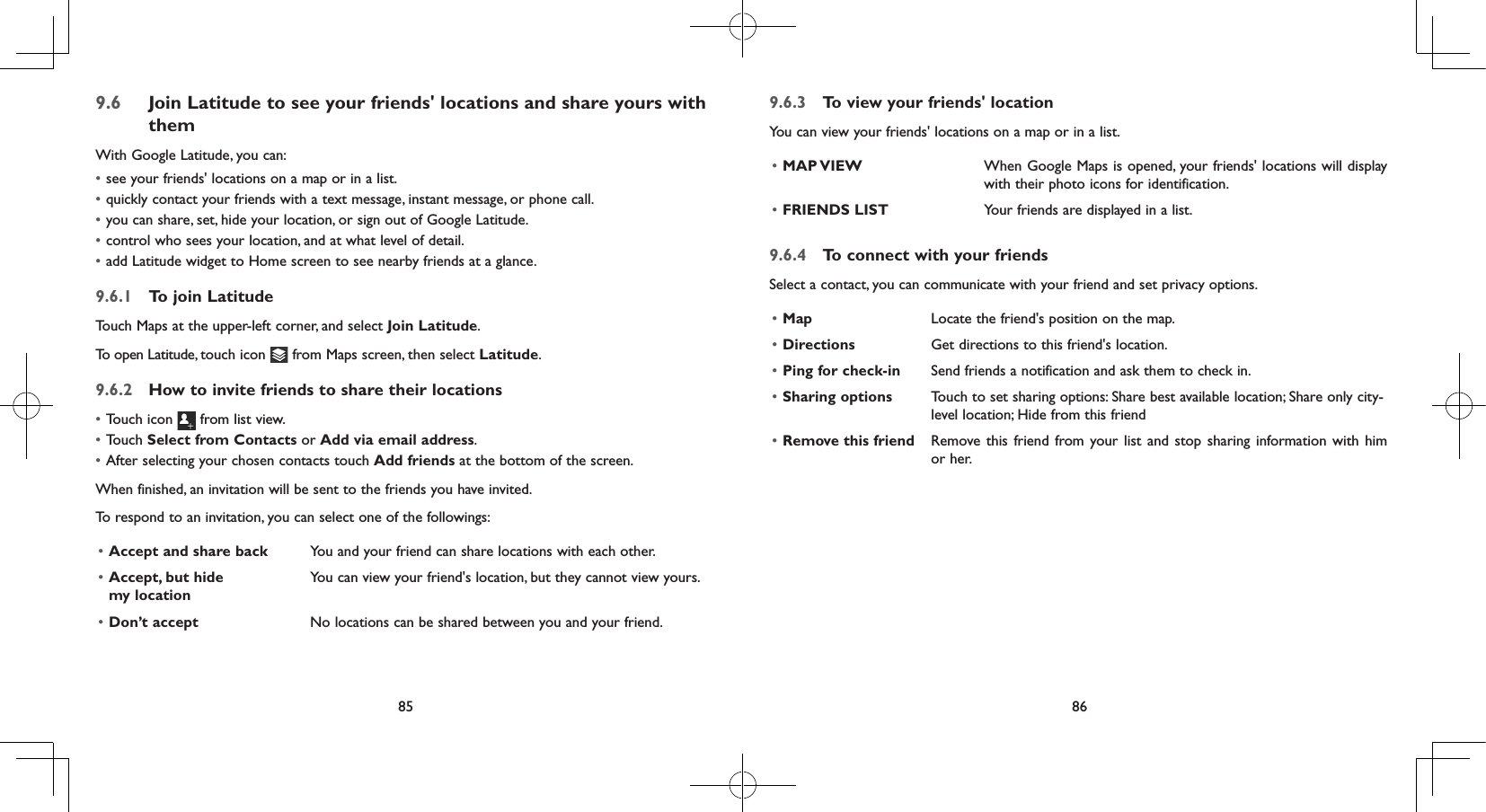 85 869.6  Join Latitude to see your friends&apos; locations and share yours with themWith Google Latitude, you can:• see your friends&apos; locations on a map or in a list.• quickly contact your friends with a text message, instant message, or phone call.• you can share, set, hide your location, or sign out of Google Latitude.• control who sees your location, and at what level of detail.• add Latitude widget to Home screen to see nearby friends at a glance.9.6.1  To join LatitudeTouch Maps at the upper-left corner, and select Join Latitude.To open Latitude, touch icon   from Maps screen, then select Latitude.9.6.2  How to invite friends to share their locations• Touch icon   from list view.• Touch Select from Contacts or Add via email address. • After selecting your chosen contacts touch Add friends at the bottom of the screen.When finished, an invitation will be sent to the friends you have invited.To respond to an invitation, you can select one of the followings:• Accept and share back You and your friend can share locations with each other.• Accept, but hide  my locationYou can view your friend&apos;s location, but they cannot view yours.• Don’t accept No locations can be shared between you and your friend.9.6.3  To view your friends&apos; locationYou can view your friends&apos; locations on a map or in a list.• MAP VIEW When Google Maps is opened, your friends&apos; locations will display with their photo icons for identification. • FRIENDS LIST Your friends are displayed in a list. 9.6.4  To connect with your friendsSelect a contact, you can communicate with your friend and set privacy options.• Map Locate the friend&apos;s position on the map.• Directions Get directions to this friend&apos;s location.• Ping for check-in Send friends a notification and ask them to check in.• Sharing options Touch to set sharing options: Share best available location; Share only city-level location; Hide from this friend• Remove this friend Remove this friend from your list and stop sharing information with him or her.
