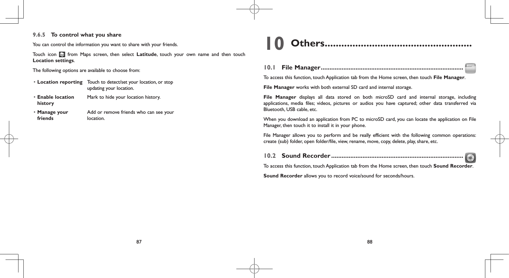 87 889.6.5  To control what you shareYou can control the information you want to share with your friends.Touch icon   from Maps screen, then select Latitude, touch your own name and then touch Location settings.The following options are available to choose from:• Location reporting Touch to detect/set your location, or stop updating your location.• Enable location historyMark to hide your location history.• Manage your friendsAdd or remove friends who can see your location.10 Others .....................................................10.1  File Manager ..................................................................................To access this function, touch Application tab from the Home screen, then touch File Manager.File Manager works with both external SD card and internal storage. File Manager displays all data stored on both microSD card and internal storage, including applications, media files; videos, pictures or audios you have captured; other data transferred via Bluetooth, USB cable, etc. When you download an application from PC to microSD card, you can locate the application on File Manager, then touch it to install it in your phone.File Manager allows you to perform and be really efficient with the following common operations: create (sub) folder, open folder/file, view, rename, move, copy, delete, play, share, etc.10.2  Sound Recorder ............................................................................To access this function, touch Application tab from the Home screen, then touch Sound Recorder.Sound Recorder allows you to record voice/sound for seconds/hours.