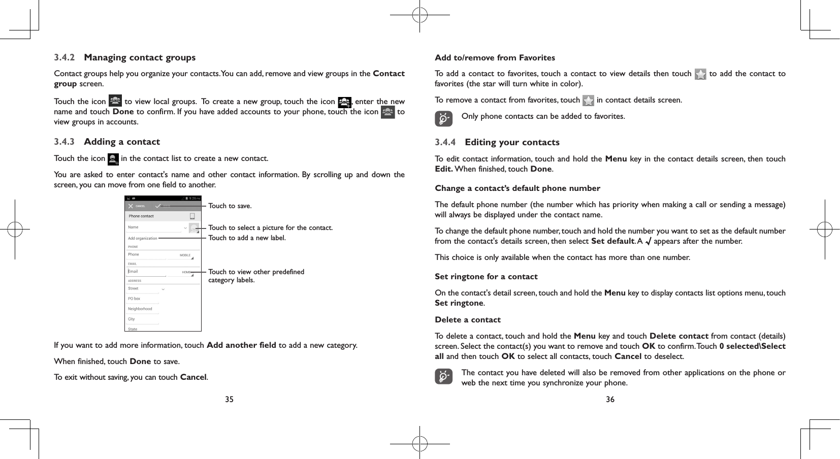 35 363.4.2  Managing contact groupsContact groups help you organize your contacts. You can add, remove and view groups in the Contact group screen.Touch the icon   to view local groups.  To create a new group, touch the icon  , enter the new name and touch Done to confirm. If you have added accounts to your phone, touch the icon   to view groups in accounts.3.4.3  Adding a contactTouch the icon   in the contact list to create a new contact.You are asked to enter contact&apos;s name and other contact information. By scrolling up and down the screen, you can move from one field to another.Touch to select a picture for the contact.Touch to view other predefined category labels.Touch to save.Touch to add a new label.If you want to add more information, touch Add another field to add a new category.When finished, touch Done to save.To exit without saving, you can touch Cancel.Add to/remove from FavoritesTo add a contact to favorites, touch a contact to view details then touch   to add the contact to favorites (the star will turn white in color). To remove a contact from favorites, touch   in contact details screen.Only phone contacts can be added to favorites.3.4.4  Editing your contactsTo edit contact information, touch and hold the Menu key in the contact details screen, then touch Edit. When finished, touch Done.Change a contact’s default phone numberThe default phone number (the number which has priority when making a call or sending a message) will always be displayed under the contact name. To change the default phone number, touch and hold the number you want to set as the default number from the contact&apos;s details screen, then select Set default. A   appears after the number.This choice is only available when the contact has more than one number.Set ringtone for a contactOn the contact&apos;s detail screen, touch and hold the Menu key to display contacts list options menu, touch Set ringtone.Delete a contactTo delete a contact, touch and hold the Menu key and touch Delete contact from contact (details) screen. Select the contact(s) you want to remove and touch OK to confirm. Touch 0 selected\Select all and then touch OK to select all contacts, touch Cancel to deselect.The contact you have deleted will also be removed from other applications on the phone or web the next time you synchronize your phone.