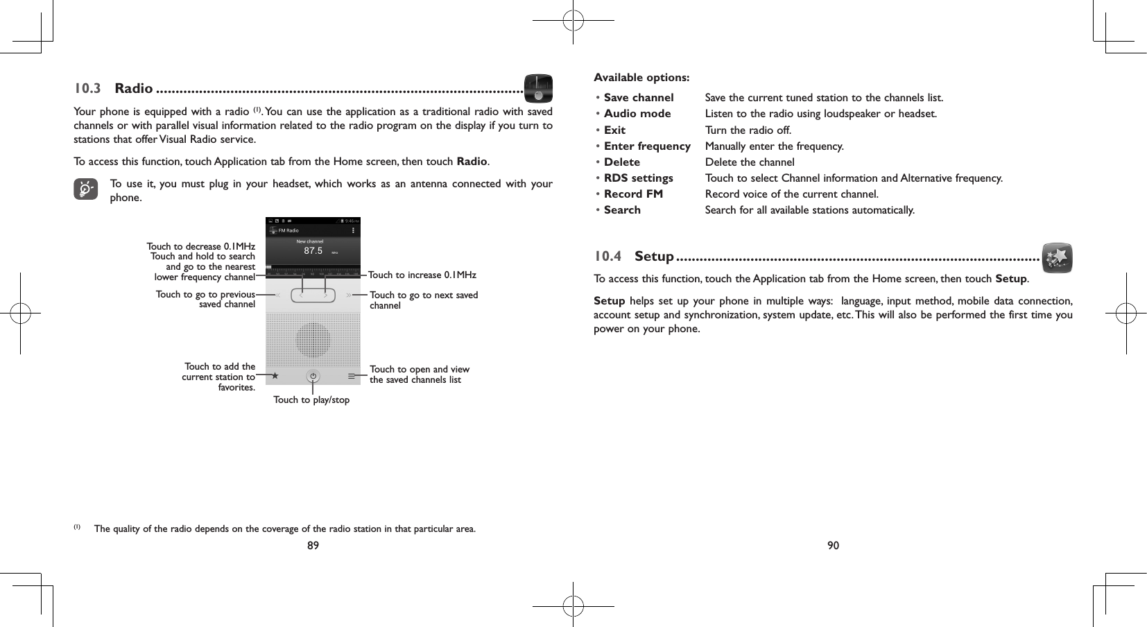 89 9010.3  Radio ..............................................................................................Your phone is equipped with a radio (1). You can use the application as a traditional radio with saved channels or with parallel visual information related to the radio program on the display if you turn to stations that offer Visual Radio service.  To access this function, touch Application tab from the Home screen, then touch Radio.To use it, you must plug in your headset, which works as an antenna connected with your phone.Touch to play/stopTouch to increase 0.1MHzTouch to go to next saved channelTouch to add the current station to favorites.Touch to go to previous saved channelTouch to decrease 0.1MHzTouch and hold to searchand go to the nearestlower frequency channelTouch to open and view the saved channels list (1)  The quality of the radio depends on the coverage of the radio station in that particular area.Available options:• Save channel Save the current tuned station to the channels list.• Audio mode Listen to the radio using loudspeaker or headset.• Exit Turn the radio off.• Enter frequency Manually enter the frequency.• Delete Delete the channel• RDS settings Touch to select Channel information and Alternative frequency.• Record FM Record voice of the current channel.• Search Search for all available stations automatically.10.4  Setup .............................................................................................To access this function, touch the Application tab from the Home screen, then touch Setup.Setup helps set up your phone in multiple ways:  language, input method, mobile data connection, account setup and synchronization, system update, etc. This will also be performed the first time you power on your phone.