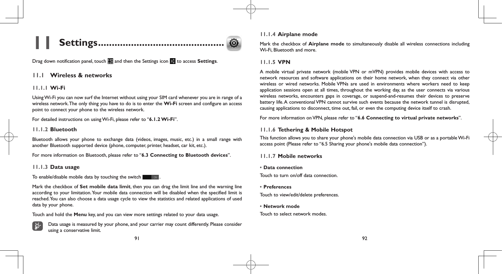 91 9211 Settings ..............................................Drag down notification panel, touch   and then the Settings icon   to access Settings.11.1  Wireless &amp; networks11.1.1  Wi-FiUsing Wi-Fi you can now surf the Internet without using your SIM card whenever you are in range of a wireless network. The only thing you have to do is to enter the Wi-Fi screen and configure an access point to connect your phone to the wireless network.For detailed instructions on using Wi-Fi, please refer to “6.1.2 Wi-Fi”.11.1.2  Bluetooth  Bluetooth allows your phone to exchange data (videos, images, music, etc.) in a small range with another Bluetooth supported device (phone, computer, printer, headset, car kit, etc.).For more information on Bluetooth, please refer to “6.3 Connecting to Bluetooth devices”.11.1.3  Data usageTo enable/disable mobile data by touching the switch   . Mark the checkbox of Set mobile data limit, then you can drag the limit line and the warning line according to your limitation. Your mobile data connection will be disabled when the specified limit is reached. You can also choose a data usage cycle to view the statistics and related applications of used data by your phone.Touch and hold the Menu key, and you can view more settings related to your data usage.Data usage is measured by your phone, and your carrier may count differently. Please consider using a conservative limit.11.1.4  Airplane modeMark the checkbox of Airplane mode to simultaneously disable all wireless connections including Wi-Fi, Bluetooth and more. 11.1.5  VPNA mobile virtual private network (mobile VPN or mVPN) provides mobile devices with access to network resources and software applications on their home network, when they connect via other wireless or wired networks. Mobile VPNs are used in environments where workers need to keep application sessions open at all times, throughout the working day, as the user connects via various wireless networks, encounters gaps in coverage, or suspend-and-resumes their devices to preserve battery life. A conventional VPN cannot survive such events because the network tunnel is disrupted, causing applications to disconnect, time out, fail, or even the computing device itself to crash. For more information on VPN, please refer to “6.6 Connecting to virtual private networks”.11.1.6  Tethering &amp; Mobile HotspotThis function allows you to share your phone&apos;s mobile data connection via USB or as a portable Wi-Fi access point (Please refer to “6.5 Sharing your phone&apos;s mobile data connection”).11.1.7  Mobile networks•Data connection Touch to turn on/off data connection.•Preferences Touch to view/edit/delete preferences.•Network mode Touch to select network modes.
