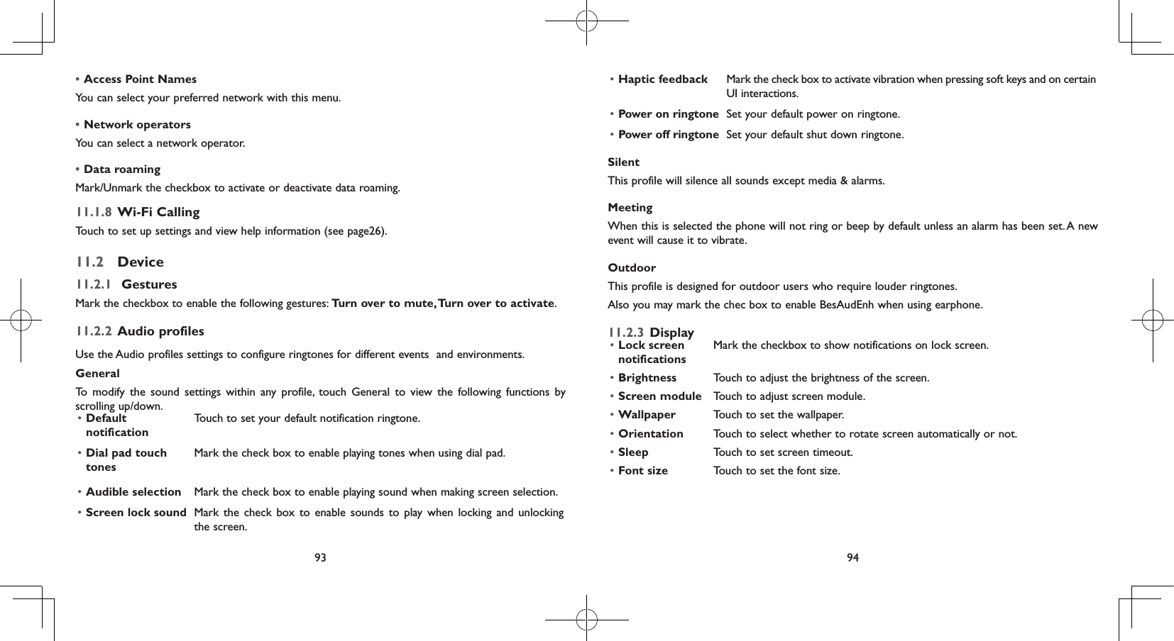 93 94•Access Point NamesYou can select your preferred network with this menu.•Network operators You can select a network operator.•Data roaming Mark/Unmark the checkbox to activate or deactivate data roaming.11.1.8  Wi-Fi CallingTouch to set up settings and view help information (see page26).11.2  Device11.2.1   GesturesMark the checkbox to enable the following gestures: Turn over to mute, Turn over to activate.11.2.2  Audio profilesUse the Audio profiles settings to configure ringtones for different events  and environments.GeneralTo modify the sound settings within any profile, touch General to view the following functions by scrolling up/down. • Default notificationTouch to set your default notification ringtone.• Dial pad touch tonesMark the check box to enable playing tones when using dial pad.• Audible selection Mark the check box to enable playing sound when making screen selection.• Screen lock sound Mark the check box to enable sounds to play when locking and unlocking the screen.• Haptic feedback Mark the check box to activate vibration when pressing soft keys and on certain UI interactions.• Power on ringtone Set your default power on ringtone.• Power off ringtone Set your default shut down ringtone.SilentThis profile will silence all sounds except media &amp; alarms.MeetingWhen this is selected the phone will not ring or beep by default unless an alarm has been set. A new event will cause it to vibrate.OutdoorThis profile is designed for outdoor users who require louder ringtones.Also you may mark the chec box to enable BesAudEnh when using earphone.11.2.3  Display• Lock screen notificationsMark the checkbox to show notifications on lock screen.• Brightness Touch to adjust the brightness of the screen.• Screen module  Touch to adjust screen module.• Wallpaper Touch to set the wallpaper.• Orientation Touch to select whether to rotate screen automatically or not.• Sleep Touch to set screen timeout.• Font size Touch to set the font size.