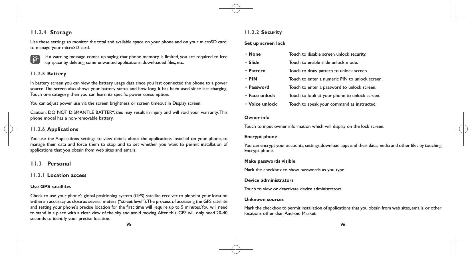 95 9611.2.4  StorageUse these settings to monitor the total and available space on your phone and on your microSD card; to manage your microSD card.If a warning message comes up saying that phone memory is limited, you are required to free up space by deleting some unwanted applications, downloaded files, etc.11.2.5  Battery In battery screen you can view the battery usage data since you last connected the phone to a power source. The screen also shows your battery status and how long it has been used since last charging. Touch one category, then you can learn its specific power consumption. You can adjust power use via the screen brightness or screen timeout in Display screen.Caution: DO NOT DISMANTLE BATTERY, this may result in injury and will void your warranty. This phone model has a non-removable battery.11.2.6  ApplicationsYou use the Applications settings to view details about the applications installed on your phone, to manage their data and force them to stop, and to set whether you want to permit installation of applications that you obtain from web sites and emails.11.3  Personal11.3.1  Location accessUse GPS satellites Check to use your phone’s global positioning system (GPS) satellite receiver to pinpoint your location within an accuracy as close as several meters (“street level”). The process of accessing the GPS satellite and setting your phone&apos;s precise location for the first time will require up to 5 minutes. You will need to stand in a place with a clear view of the sky and avoid moving. After this, GPS will only need 20-40 seconds to identify your precise location.11.3.2  SecuritySet up screen lock• None Touch to disable screen unlock security.• Slide Touch to enable slide unlock mode.• Pattern Touch to draw pattern to unlock screen.• PIN Touch to enter a numeric PIN to unlock screen.• Password Touch to enter a password to unlock screen.• Face unlock Touch to look at your phone to unlock screen.• Voice unlock Touch to speak your command as instructed.Owner infoTouch to input owner information which will display on the lock screen.Encrypt phoneYou can encrypt your accounts, settings,download apps and their data, media and other files by touching Encrypt phone.Make passwords visibleMark the checkbox to show passwords as you type.Device administratorsTouch to view or deactivate device administrators.Unknown sources Mark the checkbox to permit installation of applications that you obtain from web sites, emails, or other locations other than Android Market.
