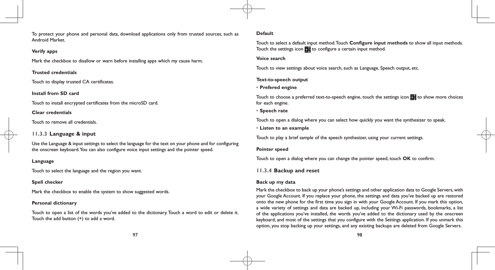 97 98To protect your phone and personal data, download applications only from trusted sources, such as Android Market.Verify apps Mark the checkbox to disallow or warn before installing apps which my cause harm.Trusted credentialsTouch to display trusted CA certificates.Install from SD card Touch to install encrypted certificates from the microSD card.Clear credentialsTouch to remove all credentials.11.3.3  Language &amp; inputUse the Language &amp; input settings to select the language for the text on your phone and for configuring the onscreen keyboard. You can also configure voice input settings and the pointer speed.LanguageTouch to select the language and the region you want.Spell checkerMark the checkbox to enable the system to show suggested words.Personal dictionaryTouch to open a list of the words you’ve added to the dictionary. Touch a word to edit or delete it. Touch the add button (+) to add a word.DefaultTouch to select a default input method. Touch Configure input methods to show all input methods. Touch the settings icon   to configure a certain input method.Voice searchTouch to view settings about voice search, such as Language, Speech output, etc.Text-to-speech output• Prefered engineTouch to choose a preferred text-to-speech engine, touch the settings icon   to show more choices for each engine.• Speech rateTouch to open a dialog where you can select how quickly you want the synthesizer to speak.• Listen to an exampleTouch to play a brief sample of the speech synthesizer, using your current settings.Pointer speedTouch to open a dialog where you can change the pointer speed, touch OK to confirm.11.3.4  Backup and resetBack up my dataMark the checkbox to back up your phone’s settings and other application data to Google Servers, with your Google Account. If you replace your phone, the settings and data you’ve backed up are restored onto the new phone for the first time you sign in with your Google Account. If you mark this option, a wide variety of settings and data are backed up, including your Wi-Fi passwords, bookmarks, a list of the applications you’ve installed, the words you’ve added to the dictionary used by the onscreen keyboard, and most of the settings that you configure with the Settings application. If you unmark this option, you stop backing up your settings, and any existing backups are deleted from Google Servers.