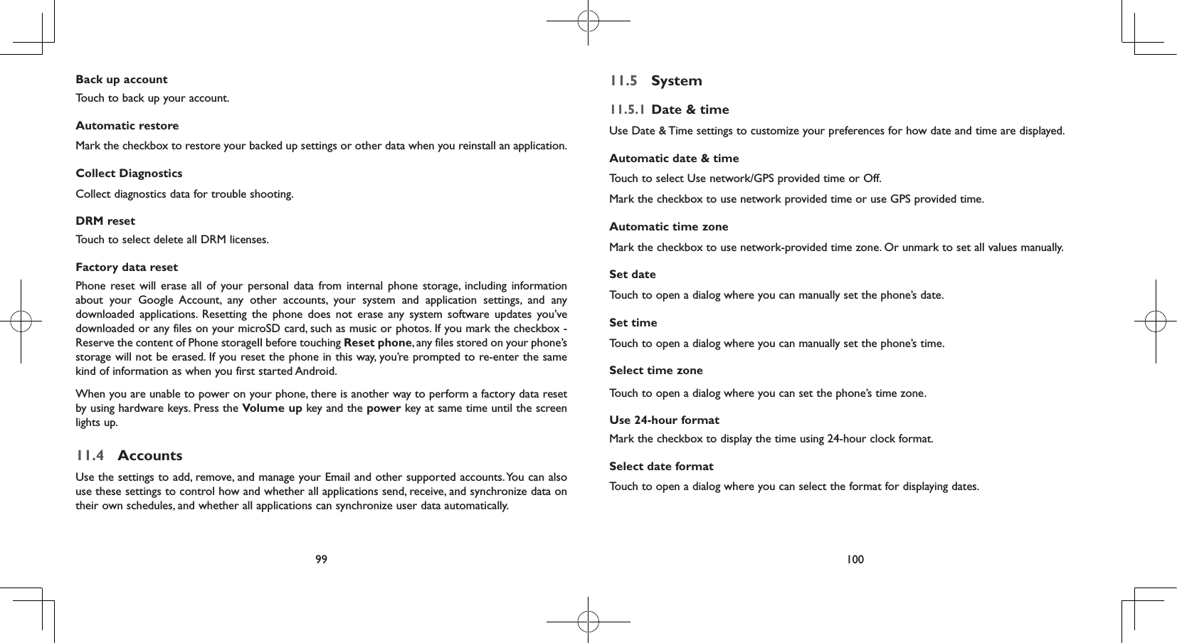 99 100Back up accountTouch to back up your account.Automatic restoreMark the checkbox to restore your backed up settings or other data when you reinstall an application.Collect DiagnosticsCollect diagnostics data for trouble shooting.DRM resetTouch to select delete all DRM licenses.Factory data resetPhone reset will erase all of your personal data from internal phone storage, including information about your Google Account, any other accounts, your system and application settings, and any downloaded applications. Resetting the phone does not erase any system software updates you’ve downloaded or any files on your microSD card, such as music or photos. If you mark the checkbox - Reserve the content of Phone storageII before touching Reset phone, any files stored on your phone’s storage will not be erased. If you reset the phone in this way, you’re prompted to re-enter the same kind of information as when you first started Android.When you are unable to power on your phone, there is another way to perform a factory data reset by using hardware keys. Press the Volume up key and the power key at same time until the screen lights up.11.4  AccountsUse the settings to add, remove, and manage your Email and other supported accounts. You can also use these settings to control how and whether all applications send, receive, and synchronize data on their own schedules, and whether all applications can synchronize user data automatically.11.5  System11.5.1  Date &amp; timeUse Date &amp; Time settings to customize your preferences for how date and time are displayed.Automatic date &amp; timeTouch to select Use network/GPS provided time or Off.Mark the checkbox to use network provided time or use GPS provided time.Automatic time zoneMark the checkbox to use network-provided time zone. Or unmark to set all values manually.Set date Touch to open a dialog where you can manually set the phone’s date.Set timeTouch to open a dialog where you can manually set the phone’s time.Select time zone Touch to open a dialog where you can set the phone’s time zone.Use 24-hour format Mark the checkbox to display the time using 24-hour clock format.Select date format Touch to open a dialog where you can select the format for displaying dates.