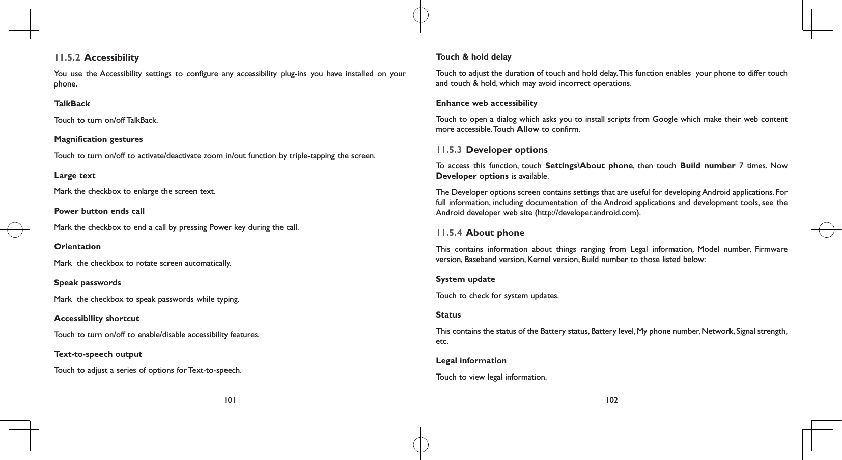 101 10211.5.2  AccessibilityYou use the Accessibility settings to configure any accessibility plug-ins you have installed on your phone.TalkBackTouch to turn on/off TalkBack.Magnification gesturesTouch to turn on/off to activate/deactivate zoom in/out function by triple-tapping the screen.Large textMark the checkbox to enlarge the screen text.Power button ends callMark the checkbox to end a call by pressing Power key during the call.OrientationMark  the checkbox to rotate screen automatically.Speak passwordsMark  the checkbox to speak passwords while typing.Accessibility shortcutTouch to turn on/off to enable/disable accessibility features.Text-to-speech output Touch to adjust a series of options for Text-to-speech.Touch &amp; hold delayTouch to adjust the duration of touch and hold delay. This function enables  your phone to differ touch and touch &amp; hold, which may avoid incorrect operations.Enhance web accessibilityTouch to open a dialog which asks you to install scripts from Google which make their web content more accessible. Touch  Allow to confirm.11.5.3  Developer optionsTo access this function, touch Settings\About phone, then touch Build number 7 times. Now Developer options is available.The Developer options screen contains settings that are useful for developing Android applications. For full information, including documentation of the Android applications and development tools, see the Android developer web site (http://developer.android.com).11.5.4  About phoneThis contains information about things ranging from Legal information, Model number, Firmware version, Baseband version, Kernel version, Build number to those listed below:System updateTouch to check for system updates.Status This contains the status of the Battery status, Battery level, My phone number, Network, Signal strength, etc.Legal informationTouch to view legal information.
