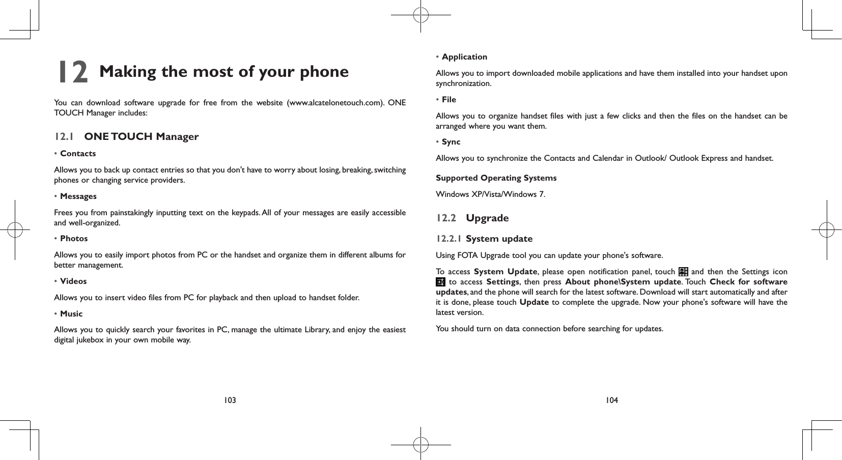 103 10412  Making the most of your phone You can download software upgrade for free from the website (www.alcatelonetouch.com). ONE TOUCH Manager includes:12.1  ONE TOUCH  Manager• ContactsAllows you to back up contact entries so that you don&apos;t have to worry about losing, breaking, switching phones or changing service providers.• MessagesFrees you from painstakingly inputting text on the keypads. All of your messages are easily accessible and well-organized.• PhotosAllows you to easily import photos from PC or the handset and organize them in different albums for better management.• VideosAllows you to insert video files from PC for playback and then upload to handset folder.• MusicAllows you to quickly search your favorites in PC, manage the ultimate Library, and enjoy the easiest digital jukebox in your own mobile way. • Application Allows you to import downloaded mobile applications and have them installed into your handset upon synchronization.• FileAllows you to organize handset files with just a few clicks and then the files on the handset can be arranged where you want them.• SyncAllows you to synchronize the Contacts and Calendar in Outlook/ Outlook Express and handset.Supported Operating SystemsWindows XP/Vista/Windows 7.12.2  Upgrade12.2.1  System updateUsing FOTA Upgrade tool you can update your phone&apos;s software.To access System Update, please open notification panel, touch   and then the Settings icon  to access Settings, then press About phone\System update. Touch  Check for software updates, and the phone will search for the latest software. Download will start automatically and after it is done, please touch Update to complete the upgrade. Now your phone&apos;s software will have the latest version.You should turn on data connection before searching for updates. 