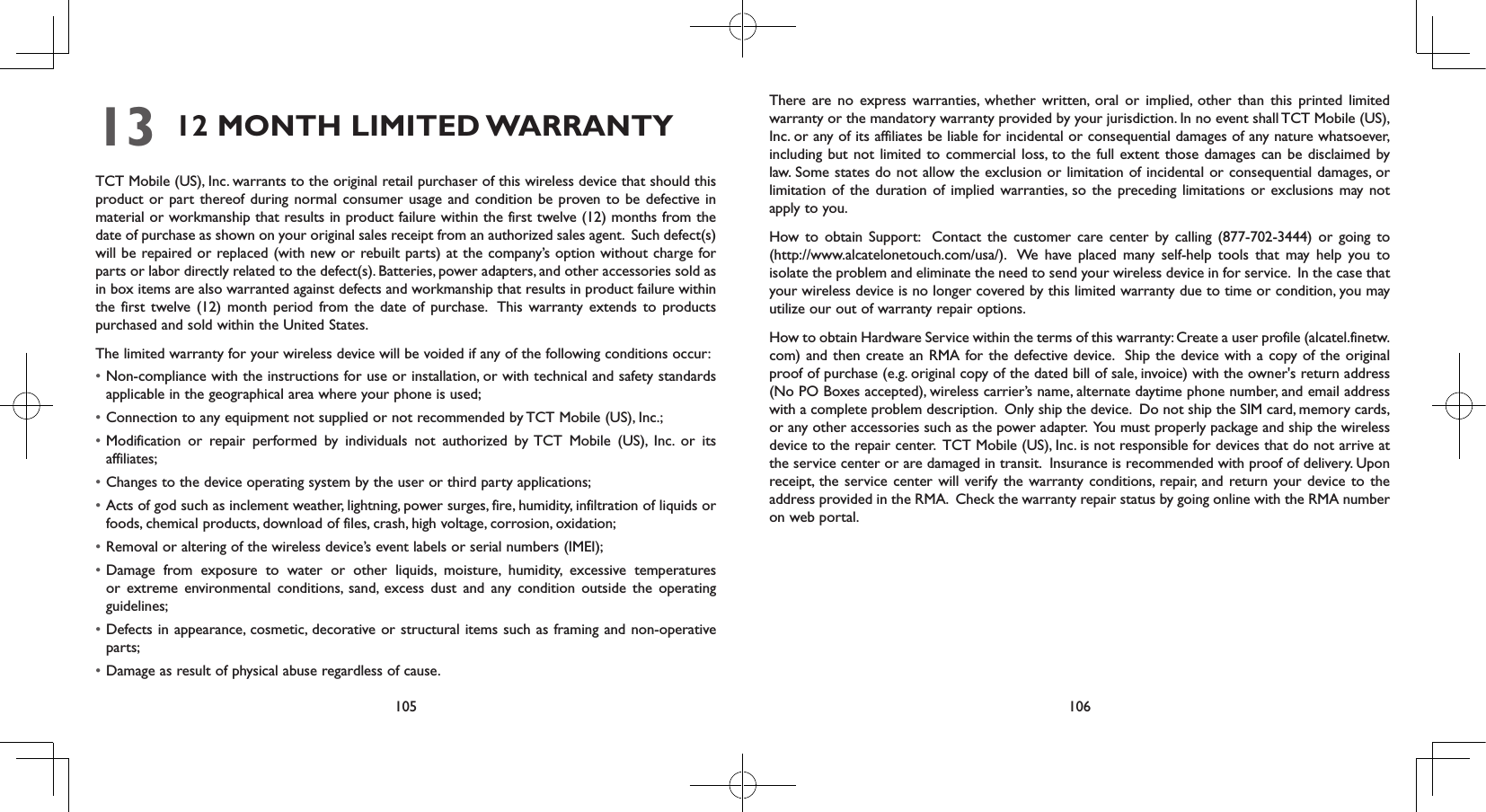 105 10613 12  MONTH LIMITED WARRANTY TCT Mobile (US), Inc. warrants to the original retail purchaser of this wireless device that should this product or part thereof during normal consumer usage and condition be proven to be defective in material or workmanship that results in product failure within the first twelve (12) months from the date of purchase as shown on your original sales receipt from an authorized sales agent.  Such defect(s) will be repaired or replaced (with new or rebuilt parts) at the company’s option without charge for parts or labor directly related to the defect(s). Batteries, power adapters, and other accessories sold as in box items are also warranted against defects and workmanship that results in product failure within the first twelve (12) month period from the date of purchase.  This warranty extends to products purchased and sold within the United States. The limited warranty for your wireless device will be voided if any of the following conditions occur: • Non-compliance with the instructions for use or installation, or with technical and safety standards applicable in the geographical area where your phone is used;• Connection to any equipment not supplied or not recommended by TCT Mobile (US), Inc.;• Modification or repair performed by individuals not authorized by TCT Mobile (US), Inc. or its affiliates; • Changes to the device operating system by the user or third party applications;• Acts of god such as inclement weather, lightning, power surges, fire, humidity, infiltration of liquids or foods, chemical products, download of files, crash, high voltage, corrosion, oxidation;• Removal or altering of the wireless device’s event labels or serial numbers (IMEI);• Damage from exposure to water or other liquids, moisture, humidity, excessive temperatures or extreme environmental conditions, sand, excess dust and any condition outside the operating guidelines;• Defects in appearance, cosmetic, decorative or structural items such as framing and non-operative parts;• Damage as result of physical abuse regardless of cause. There are no express warranties, whether written, oral or implied, other than this printed limited warranty or the mandatory warranty provided by your jurisdiction. In no event shall TCT Mobile (US), Inc. or any of its affiliates be liable for incidental or consequential damages of any nature whatsoever, including but not limited to commercial loss, to the full extent those damages can be disclaimed by law. Some states do not allow the exclusion or limitation of incidental or consequential damages, or limitation of the duration of implied warranties, so the preceding limitations or exclusions may not apply to you.How to obtain Support:  Contact the customer care center by calling (877-702-3444) or going to (http://www.alcatelonetouch.com/usa/).  We have placed many self-help tools that may help you to isolate the problem and eliminate the need to send your wireless device in for service.  In the case that your wireless device is no longer covered by this limited warranty due to time or condition, you may utilize our out of warranty repair options. How to obtain Hardware Service within the terms of this warranty: Create a user profile (alcatel.finetw.com) and then create an RMA for the defective device.  Ship the device with a copy of the original proof of purchase (e.g. original copy of the dated bill of sale, invoice) with the owner&apos;s return address (No PO Boxes accepted), wireless carrier’s name, alternate daytime phone number, and email address with a complete problem description.  Only ship the device.  Do not ship the SIM card, memory cards, or any other accessories such as the power adapter.  You must properly package and ship the wireless device to the repair center.  TCT Mobile (US), Inc. is not responsible for devices that do not arrive at the service center or are damaged in transit.  Insurance is recommended with proof of delivery. Upon receipt, the service center will verify the warranty conditions, repair, and return your device to the address provided in the RMA.  Check the warranty repair status by going online with the RMA number on web portal. 