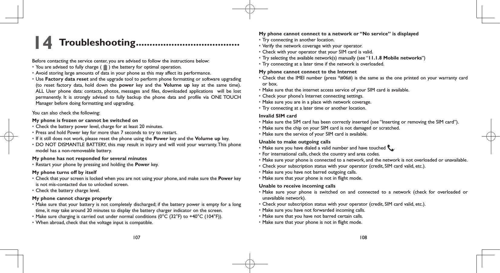 107 10814 Troubleshooting ......................................Before contacting the service center, you are advised to follow the instructions below:• You are advised to fully charge (   ) the battery for optimal operation.• Avoid storing large amounts of data in your phone as this may affect its performance.• Use Factory data reset and the upgrade tool to perform phone formatting or software upgrading (to reset factory data, hold down the power  key and the Volume up key at the same time). ALL User phone data: contacts, photos, messages and files, downloaded applications  will be lost permanently. It is strongly advised to fully backup the phone data and profile via ONE TOUCH Manager before doing formatting and upgrading. You can also check the following:My phone is frozen or cannot be switched on • Check the battery power level, charge for at least 20 minutes.• Press and hold Power key for more than 7 seconds to try to restart.• If it still does not work, please reset the phone using the Power key and the Volume up key.• DO NOT DISMANTLE BATTERY, this may result in injury and will void your warranty. This phone model has a non-removeable battery.My phone has not responded for several minutes• Restart your phone by pressing and holding the Power key.My phone turns off by itself• Check that your screen is locked when you are not using your phone, and make sure the Power key is not mis-contacted due to unlocked screen.• Check the battery charge level.My phone cannot charge properly• Make sure that your battery is not completely discharged; if the battery power is empty for a long time, it may take around 20 minutes to display the battery charger indicator on the screen.• Make sure charging is carried out under normal conditions (0°C (32°F) to +40°C (104°F)).• When abroad, check that the voltage input is compatible.My phone cannot connect to a network or “No service” is displayed• Try connecting in another location.• Verify the network coverage with your operator.• Check with your operator that your SIM card is valid.• Try selecting the available network(s) manually (see “11.1.8 Mobile networks”)• Try connecting at a later time if the network is overloaded.My phone cannot connect to the Internet• Check that the IMEI number (press *#06#) is the same as the one printed on your warranty card or box.• Make sure that the internet access service of your SIM card is available.• Check your phone&apos;s Internet connecting settings.• Make sure you are in a place with network coverage.• Try connecting at a later time or another location.Invalid SIM card• Make sure the SIM card has been correctly inserted (see “Inserting or removing the SIM card”).• Make sure the chip on your SIM card is not damaged or scratched.• Make sure the service of your SIM card is available.Unable to make outgoing calls• Make sure you have dialed a valid number and have touched  .• For international calls, check the country and area codes.• Make sure your phone is connected to a network, and the network is not overloaded or unavailable.• Check your subscription status with your operator (credit, SIM card valid, etc.).• Make sure you have not barred outgoing calls.• Make sure that your phone is not in flight mode.Unable to receive incoming calls• Make sure your phone is switched on and connected to a network (check for overloaded or unavailable network).• Check your subscription status with your operator (credit, SIM card valid, etc.).• Make sure you have not forwarded incoming calls.• Make sure that you have not barred certain calls.• Make sure that your phone is not in flight mode.