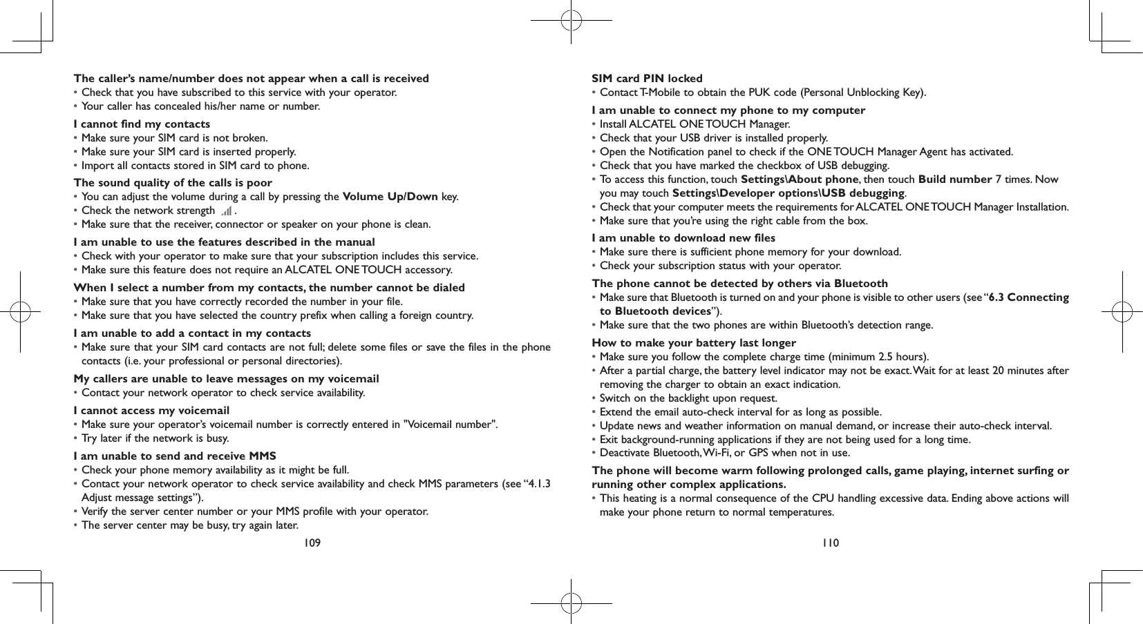 109 110The caller’s name/number does not appear when a call is received• Check that you have subscribed to this service with your operator.• Your caller has concealed his/her name or number.I cannot find my contacts• Make sure your SIM card is not broken.• Make sure your SIM card is inserted properly.• Import all contacts stored in SIM card to phone.The sound quality of the calls is poor• You can adjust the volume during a call by pressing the Volume Up/Down key.• Check the network strength   .• Make sure that the receiver, connector or speaker on your phone is clean.I am unable to use the features described in the manual• Check with your operator to make sure that your subscription includes this service.• Make sure this feature does not require an ALCATEL ONE TOUCH accessory.When I select a number from my contacts, the number cannot be dialed• Make sure that you have correctly recorded the number in your file.• Make sure that you have selected the country prefix when calling a foreign country.I am unable to add a contact in my contacts• Make sure that your SIM card contacts are not full; delete some files or save the files in the phone contacts (i.e. your professional or personal directories).My callers are unable to leave messages on my voicemail• Contact your network operator to check service availability.I cannot access my voicemail• Make sure your operator’s voicemail number is correctly entered in &quot;Voicemail number&quot;.• Try later if the network is busy.I am unable to send and receive MMS• Check your phone memory availability as it might be full.• Contact your network operator to check service availability and check MMS parameters (see “4.1.3 Adjust message settings”).• Verify the server center number or your MMS profile with your operator.• The server center may be busy, try again later.SIM card PIN locked• Contact T-Mobile to obtain the PUK code (Personal Unblocking Key).I am unable to connect my phone to my computer• Install ALCATEL ONE TOUCH Manager.• Check that your USB driver is installed properly.• Open the Notification panel to check if the ONE TOUCH Manager Agent has activated.• Check that you have marked the checkbox of USB debugging.• To access this function, touch Settings\About phone, then touch Build number 7 times. Now you may touch Settings\Developer options\USB debugging.• Check that your computer meets the requirements for ALCATEL ONE TOUCH Manager Installation.• Make sure that you’re using the right cable from the box.I am unable to download new files• Make sure there is sufficient phone memory for your download.• Check your subscription status with your operator.The phone cannot be detected by others via Bluetooth• Make sure that Bluetooth is turned on and your phone is visible to other users (see “6.3 Connecting to Bluetooth devices”).• Make sure that the two phones are within Bluetooth’s detection range.How to make your battery last longer• Make sure you follow the complete charge time (minimum 2.5 hours).• After a partial charge, the battery level indicator may not be exact. Wait for at least 20 minutes after removing the charger to obtain an exact indication.• Switch on the backlight upon request.• Extend the email auto-check interval for as long as possible.• Update news and weather information on manual demand, or increase their auto-check interval.• Exit background-running applications if they are not being used for a long time.• Deactivate Bluetooth, Wi-Fi, or GPS when not in use.The phone will become warm following prolonged calls, game playing, internet surfing or running other complex applications. • This heating is a normal consequence of the CPU handling excessive data. Ending above actions will make your phone return to normal temperatures.
