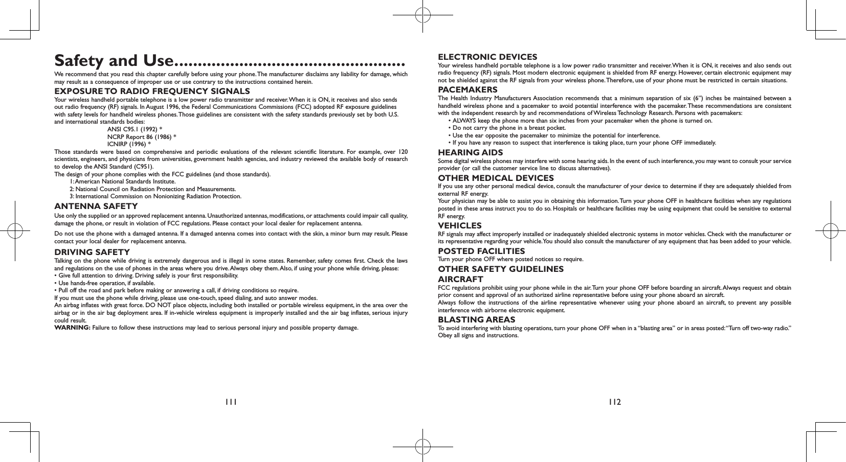 111 112Safety and Use. .................................................We recommend that you read this chapter carefully before using your phone. The manufacturer disclaims any liability for damage, which may result as a consequence of improper use or use contrary to the instructions contained herein.EXPOSURE TO RADIO FREQUENCY SIGNALSYour wireless handheld portable telephone is a low power radio transmitter and receiver. When it is ON, it receives and also sends out radio frequency (RF) signals. In August 1996, the Federal Communications Commissions (FCC) adopted RF exposure guidelines with safety levels for handheld wireless phones. Those guidelines are consistent with the safety standards previously set by both U.S.  and international sta ndards bodies: ANSI C95.1 (1992) * NCRP Report 86 (1986) * ICNIRP (1996) *Those standards were based on comprehensive and periodic evaluations of the relevant scientific literature. For example, over 120 scientists, engineers, and physicians from universities, government health agencies, and industry reviewed the available body of research to develop the ANSI Standard (C951).The d esign of your phone complies with the FCC guidelines (and those standards). 1: American National Standards Institute. 2: National Council on Radiation Protection and Measurements. 3: International Commission on Nonionizing Radiation Protection.ANTENNA SAFETYUse only the supplied or an approved replacement antenna. Unauthorized antennas, modifications, or attachments could impair call quality, damage the phone, or result in violation of FCC regulations. Please contact your local dealer for replacement antenna.Do not use the phone with a damaged antenna. If a damaged antenna comes into contact with the skin, a minor burn may result. Please contact your local dealer for replacement antenna.DRIVING SAFETYTalking on the phone while driving is extremely dangerous and is illegal in some states. Remember, safety comes first. Check the laws and regulations on the use of phones in the areas where you drive. Always obey them. Also, if using your phone while driving, please:• Give full attention to driving. Driving safely is your first responsibility.• Use hands-free operation, if available.• Pull off the road and park before making or answering a call, if driving conditions so require.If you must use the phone while driving, please use one-touch, speed dialing, and auto answer modes.An airbag inflates with great force. DO NOT place objects, including both installed or portable wireless equipment, in the area over the airbag or in the air bag deployment area. If in-vehicle wireless equipment is improperly installed and the air bag inflates, serious injury could result.WARNING: Failure to follow these instructions may lead to serious personal injury and possible property damage.ELECTRONIC DEVICESYour wireless handheld portable telephone is a low power radio transmitter and receiver. When it is ON, it receives and also sends out radio frequency (RF) signals. Most modern electronic equipment is shielded from RF energy. However, certain electronic equipment may not be shielded against the RF signals from your wireless phone. Therefore, use of your phone must be restricted in certain situations.PACEMAKERSThe Health Industry Manufacturers Association recommends that a minimum separation of six (6”) inches be maintained between a handheld wireless phone and a pacemaker to avoid potential interference with the pacemaker. These recommendations are consistent with the independent research by and recommendations of Wireless Technology Research. Persons with pacemakers:  •  ALWAYS keep the phone more than six inches from your pacemaker when the phone is turned on.  • Do not carry the phone in a breast pocket.  • Use the ear opposite the pacemaker to minimize the potential for interference.  •  If you have any reason to suspect that interference is taking place, turn your phone OFF immediately.HEARING AIDSSome digital wireless phones may interfere with some hearing aids. In the event of such interference, you may want to consult your service provider (or call the customer service line to discuss alternatives).OTHER MEDICAL DEVICESIf you use any other personal medical device, consult the manufacturer of your device to determine if they are adequately shielded from external RF energy.Your physician may be able to assist you in obtaining this information. Turn your phone OFF in healthcare facilities when any regulations posted in these areas instruct you to do so. Hospitals or healthcare facilities may be using equipment that could be sensitive to external RF energy.VEHICLESRF signals may affect improperly installed or inadequately shielded electronic systems in motor vehicles. Check with the manufacturer or its representative regarding your vehicle. You should also consult the manufacturer of any equipment that has been added to your vehicle.POSTED FACILITIESTurn your phone OFF where posted notices so require.OTHER SAFETY GUIDELINESAIRCRAFTFCC regulations prohibit using your phone while in the air. Turn your phone OFF before boarding an aircraft. Always request and obtain prior consent and approval of an authorized airline representative before using your phone aboard an aircraft.Always follow the instructions of the airline representative whenever using your phone aboard an aircraft, to prevent any possible interference with airborne electronic equipment.BLASTING AREASTo avoid interfering with blasting operations, turn your phone OFF when in a “blasting area” or in areas posted: “Turn off two-way radio.” Obey all signs and instructions.