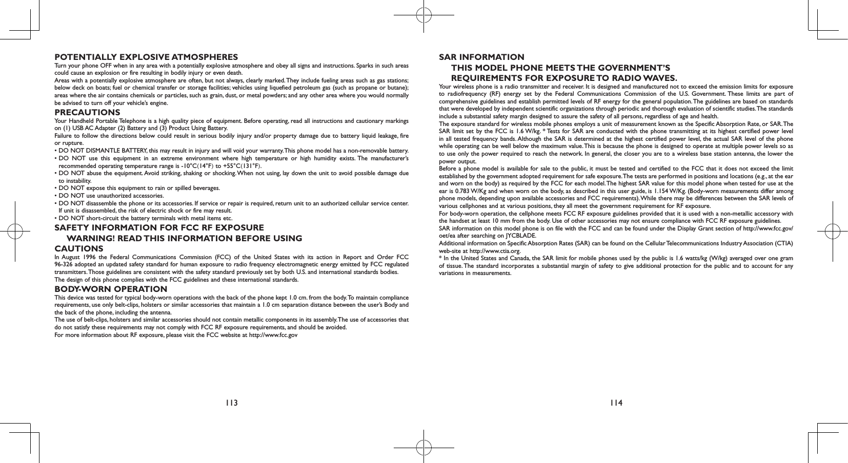 113 114POTENTIALLY EXPLOSIVE ATMOSPHERESTurn your phone OFF when in any area with a potentially explosive atmosphere and obey all signs and instructions. Sparks in such areas could cause an explosion or fire resulting in bodily injury or even death.Areas with a potentially explosive atmosphere are often, but not always, clearly marked. They include fueling areas such as gas stations; below deck on boats; fuel or chemical transfer or storage facilities; vehicles using liquefied petroleum gas (such as propane or butane); areas where the air contains chemicals or particles, such as grain, dust, or metal powders; and any other area where you would normally be advised to turn off your vehicle’s engine.PRECAUTIONSYour Handheld Portable Telephone is a high quality piece of equipment. Before operating, read all instructions and cautionary markings on (1) USB AC Adapter (2) Battery and (3) Product Using Battery.Failure to follow the directions below could result in serious bodily injury and/or property damage due to battery liquid leakage, fire or rupture.• DO NOT DISMANTLE BATTERY, this may result in injury and will void your warranty. This phone model has a non-removable battery. •  DO  NOT  use  this  equipment  in  an  extreme  environment  where  high  temperature  or  high  humidity  exists. The  manufacturer’s recommended operating temperature range is -10°C(14°F) to +55°C(131°F).•  DO NOT abuse the equipment. Avoid striking, shaking or shocking. When not using, lay down the unit to avoid possible damage due to instability.• DO NOT expose this equipment to rain or spilled beverages.• DO NOT use unauthorized accessories.•  DO NOT disassemble the phone or its accessories. If service or repair is required, return unit to an authorized cellular service center. If unit is disassembled, the risk of electric shock or fire may result.• DO NOT short-circuit the battery terminals with metal items etc.SAFETY INFORMATION FOR FCC RF EXPOSUREWARNING! READ THIS INFORMATION BEFORE USINGCAUTIONSIn August 1996 the Federal Communications Commission (FCC) of the United States with its action in Report and Order FCC 96-326 adopted an updated safety standard for human exposure to radio frequency electromagnetic energy emitted by FCC regulated transmitters. Those guidelines are consistent with the safety standard previously set by both U.S. and international standards bodies.The design of this phone complies with the FCC guidelines and these international standards.BODY-WORN OPERATIONThis device was tested for typical body-worn operations with the back of the phone kept 1.0 cm. from the body. To maintain compliance requirements, use only belt-clips, holsters or similar accessories that maintain a 1.0 cm separation distance between the user’s Body and the back of the phone, including the antenna.The use of belt-clips, holsters and similar accessories should not contain metallic components in its assembly. The use of accessories that do not satisfy these requirements may not comply with FCC RF exposure requirements, and should be avoided.For more information about RF exposure, please visit the FCC website at http://www.fcc.govSAR INFORMATIONTHIS MODEL PHONE MEETS THE GOVERNMENT’SREQUIREMENTS FOR EXPOSURE TO RADIO WAVES.Your wireless phone is a radio transmitter and receiver. It is designed and manufactured not to exceed the emission limits for exposure to radiofrequency (RF) energy set by the Federal Communications Commission of the U.S. Government. These limits are part of comprehensive guidelines and establish permitted levels of RF energy for the general population. The guidelines are based on standards that were developed by independent scientific organizations through periodic and thorough evaluation of scientific studies. The standards include a substantial safety margin designed to assure the safety of all persons, regardless of age and health.The exposure standard for wireless mobile phones employs a unit of measurement known as the Specific Absorption Rate, or SAR. The SAR limit set by the FCC is 1.6 W/kg. * Tests for SAR are conducted with the phone transmitting at its highest certified power level in all tested frequency bands. Although the SAR is determined at the highest certified power level, the actual SAR level of the phone while operating can be well below the maximum value. This is because the phone is designed to operate at multiple power levels so as to use only the power required to reach the network. In general, the closer you are to a wireless base station antenna, the lower the power output.Before a phone model is available for sale to the public, it must be tested and certified to the FCC that it does not exceed the limit established by the government adopted requirement for safe exposure. The tests are performed in positions and locations (e.g., at the ear and worn on the body) as required by the FCC for each model. The highest SAR value for this model phone when tested for use at the ear is 0.783 W/Kg and when worn on the body, as described in this user guide, is 1.154 W/Kg. (Body-worn measurements differ among phone models, depending upon available accessories and FCC requirements). While there may be differences between the SAR levels of various cellphones and at various positions, they all meet the government requirement for RF exposure. For body-worn operation, the cellphone meets FCC RF exposure guidelines provided that it is used with a non-metallic accessory with the handset at least 10 mm from the body. Use of other accessories may not ensure compliance with FCC RF exposure guidelines.SAR information on this model phone is on file with the FCC and can be found under the Display Grant section of http://www.fcc.gov/oet/ea after searching on JYCBLADE.Additional information on Specific Absorption Rates (SAR) can be found on the Cellular Telecommunications Industry Association (CTIA) web-site at http://www.ctia.org.* In the United States and Canada, the SAR limit for mobile phones used by the public is 1.6 watts/kg (W/kg) averaged over one gram of tissue. The standard incorporates a substantial margin of safety to give additional protection for the public and to account for any variations in measurements.