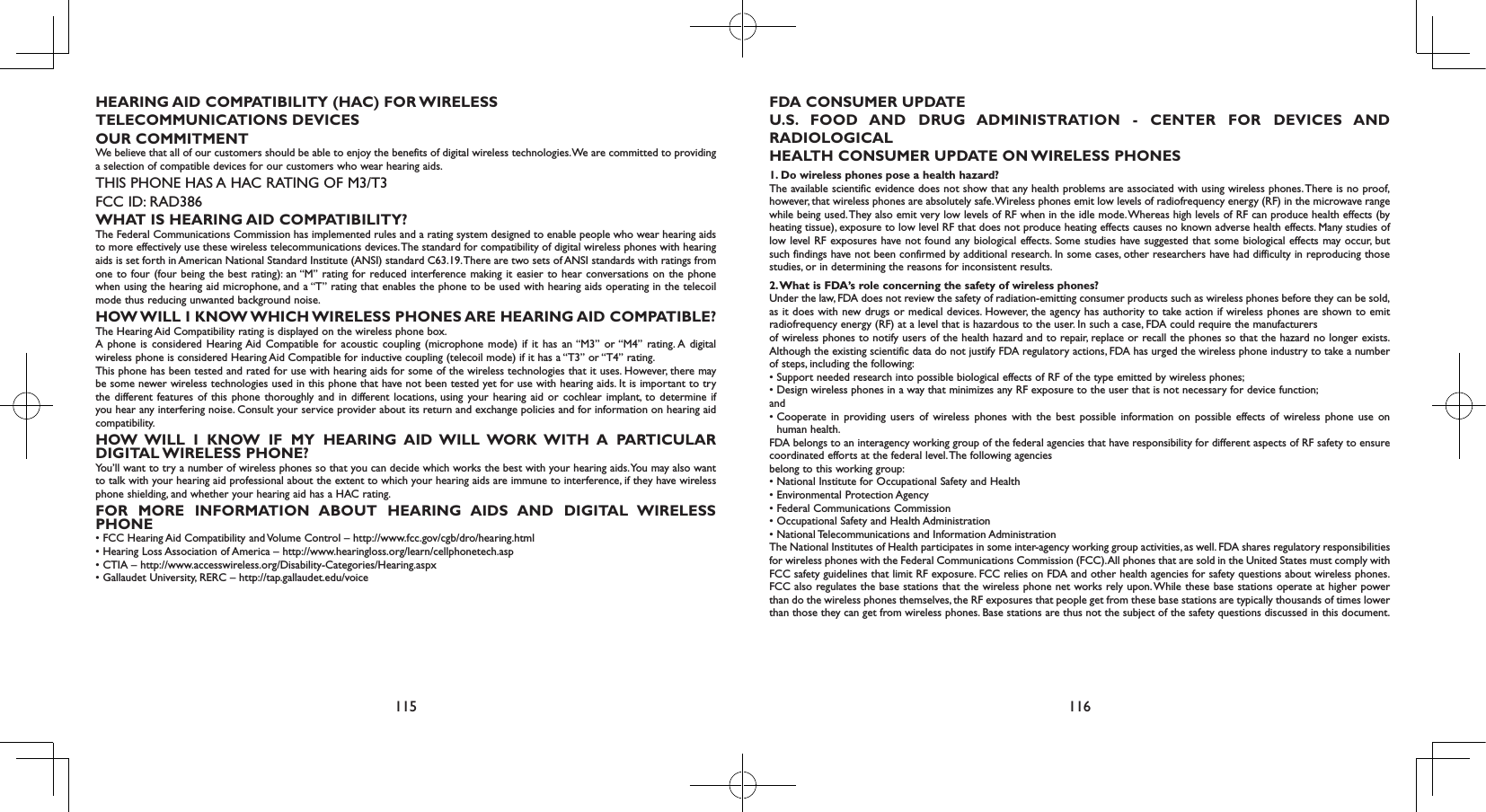 115 116HEARING AID COMPATIBILITY (HAC) FOR WIRELESSTELECOMMUNICATIONS DEVICESOUR COMMITMENTWe believe that all of our customers should be able to enjoy the benefits of digital wireless technologies. We are committed to providing a selection of compatible devices for our customers who wear hearing aids.THIS PHONE HAS A HAC RATING OF M3/T3FCC ID: RAD386WHAT IS HEARING AID COMPATIBILITY?The Federal Communications Commission has implemented rules and a rating system designed to enable people who wear hearing aids to more effectively use these wireless telecommunications devices. The standard for compatibility of digital wireless phones with hearing aids is set forth in American National Standard Institute (ANSI) standard C63.19. There are two sets of ANSI standards with ratings from one to four (four being the best rating): an “M” rating for reduced interference making it easier to hear conversations on the phone when using the hearing aid microphone, and a “T” rating that enables the phone to be used with hearing aids operating in the telecoil mode thus reducing unwanted background noise.HOW WILL I KNOW WHICH WIRELESS PHONES ARE HEARING AID COMPATIBLE?The Hearing Aid Compatibility rating is displayed on the wireless phone box.A phone is considered Hearing Aid Compatible for acoustic coupling (microphone mode) if it has an “M3” or “M4” rating. A digital wireless phone is considered Hearing Aid Compatible for inductive coupling (telecoil mode) if it has a “T3” or “T4” rating.This phone has been tested and rated for use with hearing aids for some of the wireless technologies that it uses. However, there may be some newer wireless technologies used in this phone that have not been tested yet for use with hearing aids. It is important to try the different features of this phone thoroughly and in different locations, using your hearing aid or cochlear implant, to determine if you hear any interfering noise. Consult your service provider about its return and exchange policies and for information on hearing aid compatibility.HOW WILL I KNOW IF MY HEARING AID WILL WORK WITH A PARTICULAR DIGITAL WIRELESS  PHONE?You’ll want to try a number of wireless phones so that you can decide which works the best with your hearing aids. You may also want to talk with your hearing aid professional about the extent to which your hearing aids are immune to interference, if they have wireless phone shielding, and whether your hearing aid has a HAC rating.FOR MORE INFORMATION ABOUT HEARING AIDS AND DIGITAL WIRELESS PHONE• FCC Hearing Aid Compatibility and Volume Control – http://www.fcc.gov/cgb/dro/hearing.html• Hearing Loss Association of America – http://www.hearingloss.org/learn/cellphonetech.asp• CTIA – http://www.accesswireless.org/Disability-Categories/Hearing.aspx• Gallaudet University, RERC – http://tap.gallaudet.edu/voiceFDA CONSUMER UPDATEU.S. FOOD AND DRUG ADMINISTRATION - CENTER FOR DEVICES AND RADIOLOGICALHEALTH CONSUMER UPDATE ON WIRELESS PHONES1. Do wireless phones pose a health hazard?The available scientific evidence does not show that any health problems are associated with using wireless phones. There is no proof, however, that wireless phones are absolutely safe. Wireless phones emit low levels of radiofrequency energy (RF) in the microwave range while being used. They also emit very low levels of RF when in the idle mode. Whereas high levels of RF can produce health effects (by heating tissue), exposure to low level RF that does not produce heating effects causes no known adverse health effects. Many studies of low level RF exposures have not found any biological effects. Some studies have suggested that some biological effects may occur, but such findings have not been confirmed by additional research. In some cases, other researchers have had difficulty in reproducing those studies, or in determining the reasons for inconsistent results.2. What is FDA’s role concerning the safety of wireless phones?Under the law, FDA does not review the safety of radiation-emitting consumer products such as wireless phones before they can be sold, as it does with new drugs or medical devices. However, the agency has authority to take action if wireless phones are shown to emit radiofrequency energy (RF) at a level that is hazardous to the user. In such a case, FDA could require the manufacturersof wireless phones to notify users of the health hazard and to repair, replace or recall the phones so that the hazard no longer exists. Although the existing scientific data do not justify FDA regulatory actions, FDA has urged the wireless phone industry to take a number of steps, including the following:•  Support needed research into possible biological effects of RF of the type emitted by wireless phones;•  Design wireless phones in a way that minimizes any RF exposure to the user that is not necessary for device function;and•  Cooperate  in  providing users  of wireless  phones  with  the  best  possible  information on  possible effects  of  wireless  phone  use  on human health.FDA belongs to an interagency working group of the federal agencies that have responsibility for different aspects of RF safety to ensure coordinated efforts at the federal level. The following agenciesbelong to this working group:• National Institute for Occupational Safety and Health• Environmental Protection Agency• Federal Communications Commission• Occupational Safety and Health Administration• National Telecommunications and Information AdministrationThe National Institutes of Health participates in some inter-agency working group activities, as well. FDA shares regulatory responsibilities for wireless phones with the Federal Communications Commission (FCC). All phones that are sold in the United States must comply with FCC safety guidelines that limit RF exposure. FCC relies on FDA and other health agencies for safety questions about wireless phones. FCC also regulates the base stations that the wireless phone net works rely upon. While these base stations operate at higher power than do the wireless phones themselves, the RF exposures that people get from these base stations are typically thousands of times lower than those they can get from wireless phones. Base stations are thus not the subject of the safety questions discussed in this document.