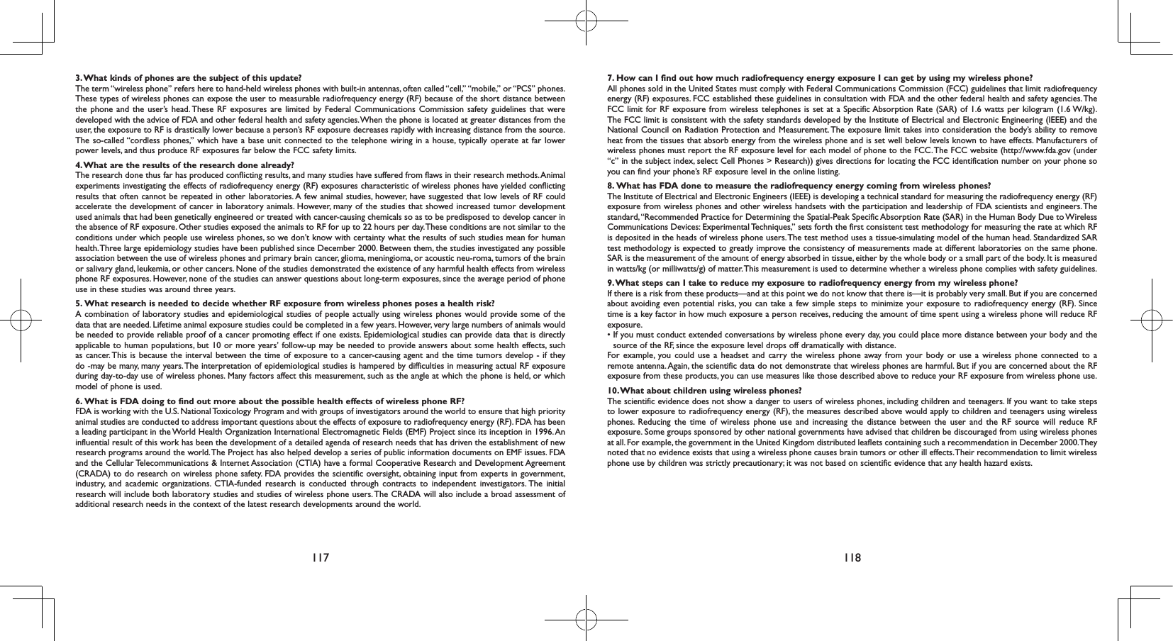 117 1183. What kinds of phones are the subject of this update?The term “wireless phone” refers here to hand-held wireless phones with built-in antennas, often called “cell,” “mobile,” or “PCS” phones. These types of wireless phones can expose the user to measurable radiofrequency energy (RF) because of the short distance between the phone and the user’s head. These RF exposures are limited by Federal Communications Commission safety guidelines that were developed with the advice of FDA and other federal health and safety agencies. When the phone is located at greater distances from the user, the exposure to RF is drastically lower because a person’s RF exposure decreases rapidly with increasing distance from the source. The so-called “cordless phones,” which have a base unit connected to the telephone wiring in a house, typically operate at far lower power levels, and thus produce RF exposures far below the FCC safety limits.4. What are the results of the research done already?The research done thus far has produced conflicting results, and many studies have suffered from flaws in their research methods. Animal experiments investigating the effects of radiofrequency energy (RF) exposures characteristic of wireless phones have yielded conflicting results that often cannot be repeated in other laboratories. A few animal studies, however, have suggested that low levels of RF could accelerate the development of cancer in laboratory animals. However, many of the studies that showed increased tumor development used animals that had been genetically engineered or treated with cancer-causing chemicals so as to be predisposed to develop cancer in the absence of RF exposure. Other studies exposed the animals to RF for up to 22 hours per day. These conditions are not similar to the conditions under which people use wireless phones, so we don’t know with certainty what the results of such studies mean for human health. Three large epidemiology studies have been published since December 2000. Between them, the studies investigated any possible association between the use of wireless phones and primary brain cancer, glioma, meningioma, or acoustic neu-roma, tumors of the brain or salivary gland, leukemia, or other cancers. None of the studies demonstrated the existence of any harmful health effects from wireless phone RF exposures. However, none of the studies can answer questions about long-term exposures, since the average period of phone use in these studies was around three years.5.  What research is needed to decide whether RF exposure from wireless phones poses a health risk?A combination of laboratory studies and epidemiological studies of people actually using wireless phones would provide some of the data that are needed. Lifetime animal exposure studies could be completed in a few years. However, very large numbers of animals would be needed to provide reliable proof of a cancer promoting effect if one exists. Epidemiological studies can provide data that is directly applicable to human populations, but 10 or more years’ follow-up may be needed to provide answers about some health effects, such as cancer. This is because the interval between the time of exposure to a cancer-causing agent and the time tumors develop - if they do -may be many, many years. The interpretation of epidemiological studies is hampered by difficulties in measuring actual RF exposure during day-to-day use of wireless phones. Many factors affect this measurement, such as the angle at which the phone is held, or which model of phone is used.6.  What is FDA doing to find out more about the possible health effects of wireless phone RF?FDA is working with the U.S. National Toxicology Program and with groups of investigators around the world to ensure that high priority animal studies are conducted to address important questions about the effects of exposure to radiofrequency energy (RF). FDA has been a leading participant in the World Health Organization International Electromagnetic Fields (EMF) Project since its inception in 1996. An influential result of this work has been the development of a detailed agenda of research needs that has driven the establishment of new research programs around the world. The Project has also helped develop a series of public information documents on EMF issues. FDA and the Cellular Telecommunications &amp; Internet Association (CTIA) have a formal Cooperative Research and Development Agreement (CRADA) to do research on wireless phone safety. FDA provides the scientific oversight, obtaining input from experts in government, industry, and academic organizations. CTIA-funded research is conducted through contracts to independent investigators. The initial research will include both laboratory studies and studies of wireless phone users. The CRADA will also include a broad assessment of additional research needs in the context of the latest research developments around the world.7.  How can I find out how much radiofrequency energy exposure I can get by using my wireless phone?All phones sold in the United States must comply with Federal Communications Commission (FCC) guidelines that limit radiofrequency energy (RF) exposures. FCC established these guidelines in consultation with FDA and the other federal health and safety agencies. The FCC limit for RF exposure from wireless telephones is set at a Specific Absorption Rate (SAR) of 1.6 watts per kilogram (1.6 W/kg). The FCC limit is consistent with the safety standards developed by the Institute of Electrical and Electronic Engineering (IEEE) and the National Council on Radiation Protection and Measurement. The exposure limit takes into consideration the body’s ability to remove heat from the tissues that absorb energy from the wireless phone and is set well below levels known to have effects. Manufacturers of wireless phones must report the RF exposure level for each model of phone to the FCC. The FCC website (http://www.fda.gov (under “c” in the subject index, select Cell Phones &gt; Research)) gives directions for locating the FCC identification number on your phone so you can find your phone’s RF exposure level in the online listing.8.  What has FDA done to measure the radiofrequency energy coming from wireless phones?The Institute of Electrical and Electronic Engineers (IEEE) is developing a technical standard for measuring the radiofrequency energy (RF) exposure from wireless phones and other wireless handsets with the participation and leadership of FDA scientists and engineers. The standard, “Recommended Practice for Determining the Spatial-Peak Specific Absorption Rate (SAR) in the Human Body Due to Wireless Communications Devices: Experimental Techniques,” sets forth the first consistent test methodology for measuring the rate at which RF is deposited in the heads of wireless phone users. The test method uses a tissue-simulating model of the human head. Standardized SAR test methodology is expected to greatly improve the consistency of measurements made at different laboratories on the same phone. SAR is the measurement of the amount of energy absorbed in tissue, either by the whole body or a small part of the body. It is measured in watts/kg (or milliwatts/g) of matter. This measurement is used to determine whether a wireless phone complies with safety guidelines.9. What steps can I take to reduce my exposure to radiofrequency energy from my wireless phone?If there is a risk from these products—and at this point we do not know that there is—it is probably very small. But if you are concerned about avoiding even potential risks, you can take a few simple steps to minimize your exposure to radiofrequency energy (RF). Since time is a key factor in how much exposure a person receives, reducing the amount of time spent using a wireless phone will reduce RF exposure.•  If you must conduct extended conversations by wireless phone every day, you could place more distance between your body and the source of the RF, since the exposure level drops off dramatically with distance.For example, you could use a headset and carry the wireless phone away from your body or use a wireless phone connected to a remote antenna. Again, the scientific data do not demonstrate that wireless phones are harmful. But if you are concerned about the RF exposure from these products, you can use measures like those described above to reduce your RF exposure from wireless phone use.10. What about children using wireless phones?The scientific evidence does not show a danger to users of wireless phones, including children and teenagers. If you want to take steps to lower exposure to radiofrequency energy (RF), the measures described above would apply to children and teenagers using wireless phones. Reducing the time of wireless phone use and increasing the distance between the user and the RF source will reduce RF exposure. Some groups sponsored by other national governments have advised that children be discouraged from using wireless phones at all. For example, the government in the United Kingdom distributed leaflets containing such a recommendation in December 2000. They noted that no evidence exists that using a wireless phone causes brain tumors or other ill effects. Their recommendation to limit wireless phone use by children was strictly precautionary; it was not based on scientific evidence that any health hazard exists.