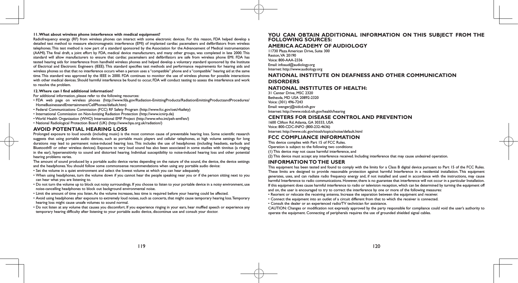 119 12011. What about wireless phone interference with medical equipment?Radiofrequency energy (RF) from wireless phones can interact with some electronic devices. For this reason, FDA helped develop a detailed test method to measure electromagnetic interference (EMI) of implanted cardiac pacemakers and defibrillators from wireless telephones. This test method is now part of a standard sponsored by the Association for the Advancement of Medical instrumentation (AAMI). The final draft, a joint effort by FDA, medical device manufacturers, and many other groups, was completed in late 2000. This standard will allow manufacturers to ensure that cardiac pacemakers and defibrillators are safe from wireless phone EMI. FDA has tested hearing aids for interference from handheld wireless phones and helped develop a voluntary standard sponsored by the Institute of Electrical and Electronic Engineers (IEEE). This standard specifies test methods and performance requirements for hearing aids and wireless phones so that that no interference occurs when a person uses a “compatible” phone and a “compatible” hearing aid at the same time. This standard was approved by the IEEE in 2000. FDA continues to monitor the use of wireless phones for possible interactions with other medical devices. Should harmful interference be found to occur, FDA will conduct testing to assess the interference and work to resolve the problem.12. Where can I find additional information?For additional information, please refer to the following resources:•  FDA  web  page  on  wireless  phones  (http://www.fda.gov/Radiation-EmittingProducts/RadiationEmittingProductsandProcedures/HomeBusinessandEntertainment/CellPhones/default.htm)•  Federal Communications Commission (FCC) RF Safety Program (http://www.fcc.gov/oet/rfsafety)• International Commission on Non-Ionizing Radiation Protection (http://www.icnirp.de)• World Health Organization (WHO) International EMF Project (http://www.who.int/peh-emf/en/)• National Radiological Protection Board (UK) (http://www.hpa.org.uk/radiation/)AVOID POTENTIAL HEARING LOSSProlonged exposure to loud sounds (including music) is the most common cause of preventable hearing loss. Some scientific research suggests that using portable audio devices, such as portable music players and cellular telephones, at high volume settings for long durations may lead to permanent noise-induced hearing loss. This includes the use of headphones (including headsets, earbuds and Bluetooth® or other wireless devices). Exposure to very loud sound has also been associated in some studies with tinnitus (a ringing in the ear), hypersensitivity to sound and distorted hearing. Individual susceptibility to noise-induced hearing loss and other potential hearing problems varies.The amount of sound produced by a portable audio device varies depending on the nature of the sound, the device, the device settings and the headphones. You should follow some commonsense recommendations when using any portable audio device:•  Set the volume in a quiet environment and select the lowest volume at which you can hear adequately.•  When using headphones, turn the volume down if you cannot hear the people speaking near you or if the person sitting next to you can hear what you are listening to.•  Do not turn the volume up to block out noisy surroundings. If you choose to listen to your portable device in a noisy environment, use noise-cancelling headphones to block out background environmental noise.•  Limit the amount of time you listen. As the volume increases, less time is required before your hearing could be affected.•  Avoid using headphones after exposure to extremely loud noises, such as concerts, that might cause temporary hearing loss. Temporary hearing loss might cause unsafe volumes to sound normal.•  Do not listen at any volume that causes you discomfort. If you experience ringing in your ears, hear muffled speech or experience any temporary hearing difficulty after listening to your portable audio device, discontinue use and consult your doctor.YOU CAN OBTAIN ADDITIONAL INFORMATION ON THIS SUBJECT FROM THE FOLLOWING SOURCES:AMERICA ACADEMY OF AUDIOLOGY11730 Plaza American Drive, Suite 300Reston, VA  20190Voice: 800-AAA-2336Email: infoaud@audiology.orgInternet: http://www.audiology.orgNATIONAL INSTITUTE ON DEAFNESS AND OTHER COMMUNICATIONDISORDERSNATIONAL INSTITUTES OF HEALTH:31 Center Drive, MSC 2320Bethesda, MD USA 20892-2320Voice: (301) 496-7243Email: wengerj@nidcd.nih.govInternet: http://www.nidcd.nih.gov/health/hearingCENTERS FOR DISEASE CONTROL AND PREVENTION1600 Clifton Rd. Atlanta, GA 30333, USAVoice: 800-CDC-INFO (800-232-4636)Internet: http://www.cdc.gov/niosh/topics/noise/default.htmlFCC COMPLIANCE INFORMATIONThis device complies with Part 15 of FCC Rules.Operation is subject to the following two conditions:(1) This device may not cause harmful interference, and(2) This device must accept any interference received. Including interference that may cause undesired operation.INFORMATION TO THE  USERThis equipment has been tested and found to comply with the limits for a Class B digital device pursuant to Part 15 of the FCC Rules. These limits are designed to provide reasonable protection against harmful Interference in a residential installation. This equipment generates, uses, and can radiate radio frequency energy and, if not installed and used in accordance with the instructions, may cause harmful Interference to radio communications. However, there is no guarantee that interference will not occur in a particular Installation. If this equipment does cause harmful interference to radio or television reception, which can be determined by turning the equipment off and on, the user is encouraged to try to correct the interference by one or more of the following measures:• Reorient or relocate the receiving antenna. Increase the separation between the equipment and receiver.• Connect the equipment into an outlet of a circuit different from that to which the receiver is connected.• Consult the dealer or an experienced radio/TV technician for assistance.CAUTION: Changes or modification not expressly approved by the party responsible for compliance could void the user’s authority to operate the equipment. Connecting of peripherals requires the use of grounded shielded signal cables.