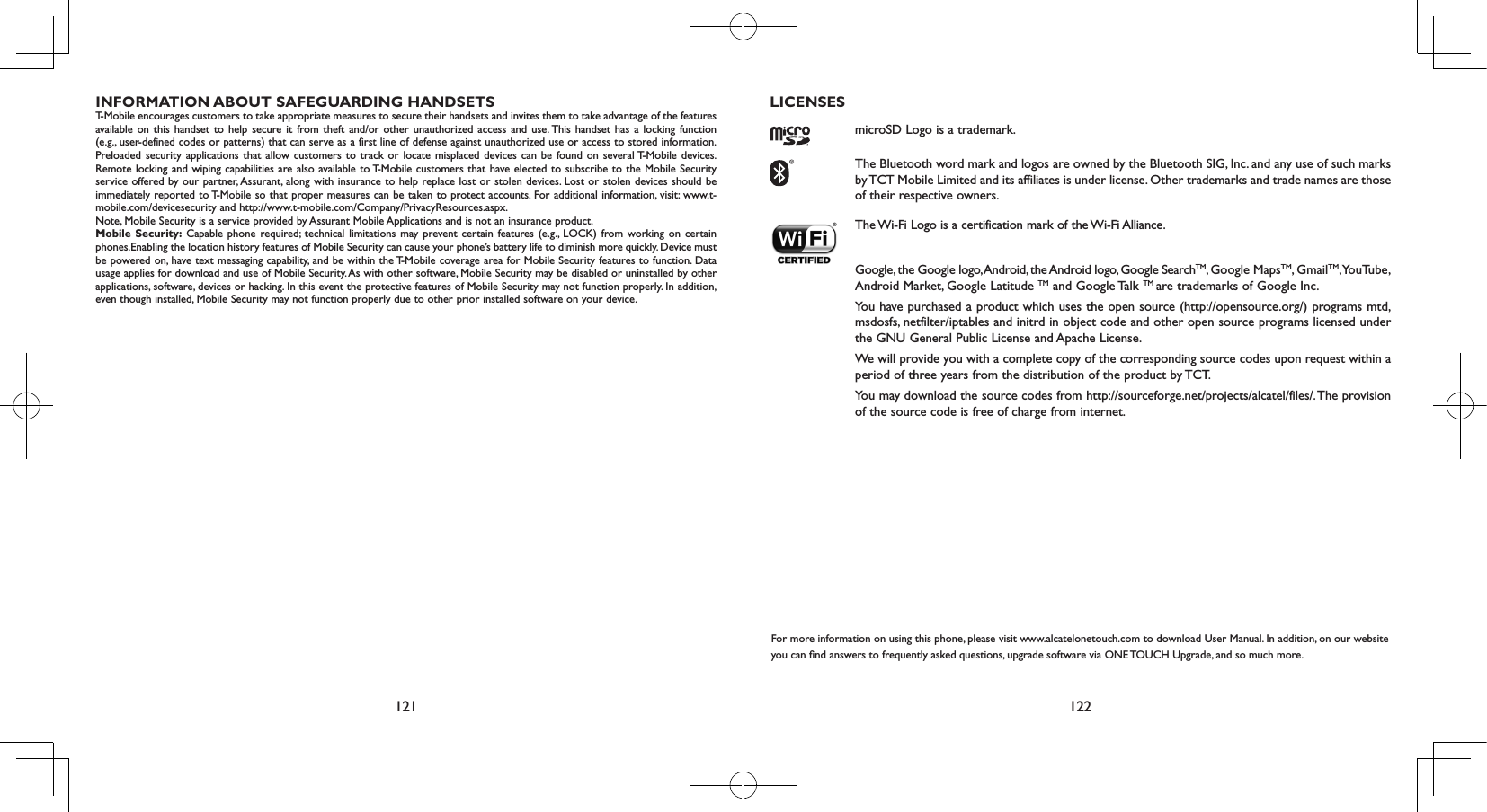 121 122INFORMATION ABOUT SAFEGUARDING HANDSETST-Mobile encourages customers to take appropriate measures to secure their handsets and invites them to take advantage of the features available on this handset to help secure it from theft and/or other unauthorized access and use. This handset has a locking function (e.g., user-defined codes or patterns) that can serve as a first line of defense against unauthorized use or access to stored information. Preloaded security applications that allow customers to track or locate misplaced devices can be found on several T-Mobile devices. Remote locking and wiping capabilities are also available to T-Mobile customers that have elected to subscribe to the Mobile Security service offered by our partner, Assurant, along with insurance to help replace lost or stolen devices. Lost or stolen devices should be immediately reported to T-Mobile so that proper measures can be taken to protect accounts. For additional information, visit: www.t-mobile.com/devicesecurity and http://www.t-mobile.com/Company/PrivacyResources.aspx.Note, Mobile Security is a service provided by Assurant Mobile Applications and is not an insurance product.Mobile Security: Capable phone required; technical limitations may prevent certain features (e.g., LOCK) from working on certain phones.Enabling the location history features of Mobile Security can cause your phone’s battery life to diminish more quickly. Device must be powered on, have text messaging capability, and be within the T-Mobile coverage area for Mobile Security features to function. Data usage applies for download and use of Mobile Security. As with other software, Mobile Security may be disabled or uninstalled by other applications, software, devices or hacking. In this event the protective features of Mobile Security may not function properly. In addition, even though installed, Mobile Security may not function properly due to other prior installed software on your device.LICENSES microSD Logo is a trademark. The Bluetooth word mark and logos are owned by the Bluetooth SIG, Inc. and any use of such marks by TCT Mobile Limited and its affiliates is under license. Other trademarks and trade names are those of their respective owners. The Wi-Fi Logo is a certification mark of the Wi-Fi Alliance. Google, the Google logo, Android, the Android logo, Google SearchTM, Google MapsTM, GmailTM, YouTube, Android Market, Google Latitude TM and Google Talk TM are trademarks of Google Inc.You have purchased a product which uses the open source (http://opensource.org/) programs mtd, msdosfs, netfilter/iptables and initrd in object code and other open source programs licensed under the GNU General Public License and Apache License. We will provide you with a complete copy of the corresponding source codes upon request within a period of three years from the distribution of the product by TCT. You may download the source codes from http://sourceforge.net/projects/alcatel/files/. The provision of the source code is free of charge from internet. For more information on using this phone, please visit www.alcatelonetouch.com to download User Manual. In addition, on our website you can nd answers to frequently asked questions, upgrade software via ONE TOUCH Upgrade, and so much more.