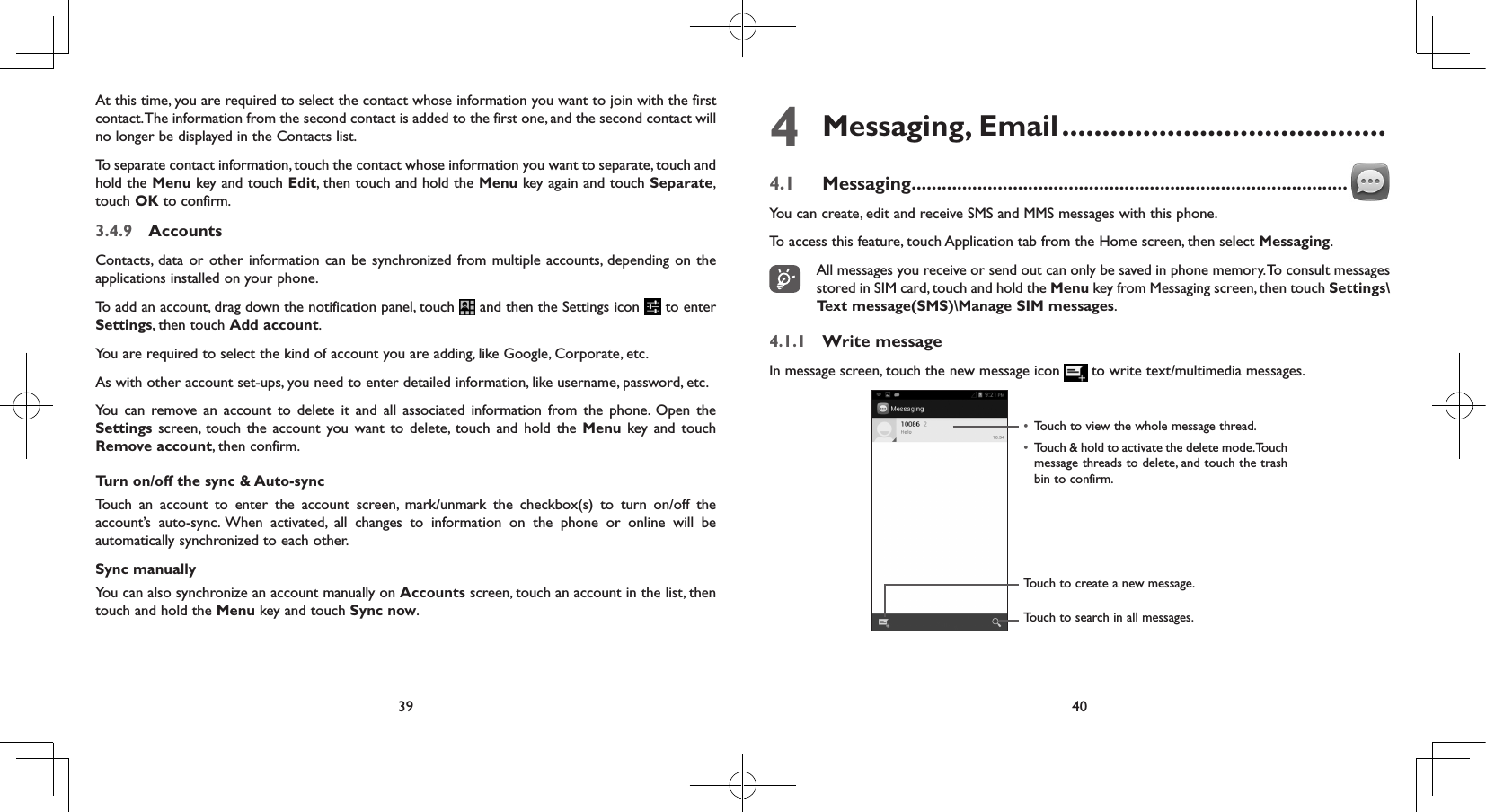 39 40At this time, you are required to select the contact whose information you want to join with the first contact. The information from the second contact is added to the first one, and the second contact will no longer be displayed in the Contacts list.To separate contact information, touch the contact whose information you want to separate, touch and hold the Menu key and touch Edit, then touch and hold the Menu key again and touch Separate, touch OK to confirm.3.4.9  AccountsContacts, data or other information can be synchronized from multiple accounts, depending on the applications installed on your phone.To add an account, drag down the notification panel, touch   and then the Settings icon   to enter Settings, then touch Add account.You are required to select the kind of account you are adding, like Google, Corporate, etc.As with other account set-ups, you need to enter detailed information, like username, password, etc.You can remove an account to delete it and all associated information from the phone. Open the Settings  screen, touch the account you want to delete, touch and hold the Menu key and touch Remove account, then confirm.Turn on/off the sync &amp; Auto-syncTouch an account to enter the account screen, mark/unmark the checkbox(s) to turn on/off the account’s auto-sync. When activated, all changes to information on the phone or online will be automatically synchronized to each other.Sync manuallyYou can also synchronize an account manually on Accounts screen, touch an account in the list, then touch and hold the Menu key and touch Sync now.4  Messaging,  Email ........................................4.1  Messaging ......................................................................................You can create, edit and receive SMS and MMS messages with this phone.To access this feature, touch Application tab from the Home screen, then select Messaging.All messages you receive or send out can only be saved in phone memory. To consult messages stored in SIM card, touch and hold the Menu key from Messaging screen, then touch Settings\Text message(SMS)\Manage SIM messages.4.1.1  Write messageIn message screen, touch the new message icon  to write text/multimedia messages.Touch to create a new message.Touch to search in all messages.•  Touch to view the whole message thread.•  Touch &amp; hold to activate the delete mode. Touch message threads to delete, and touch the trash bin to confirm.