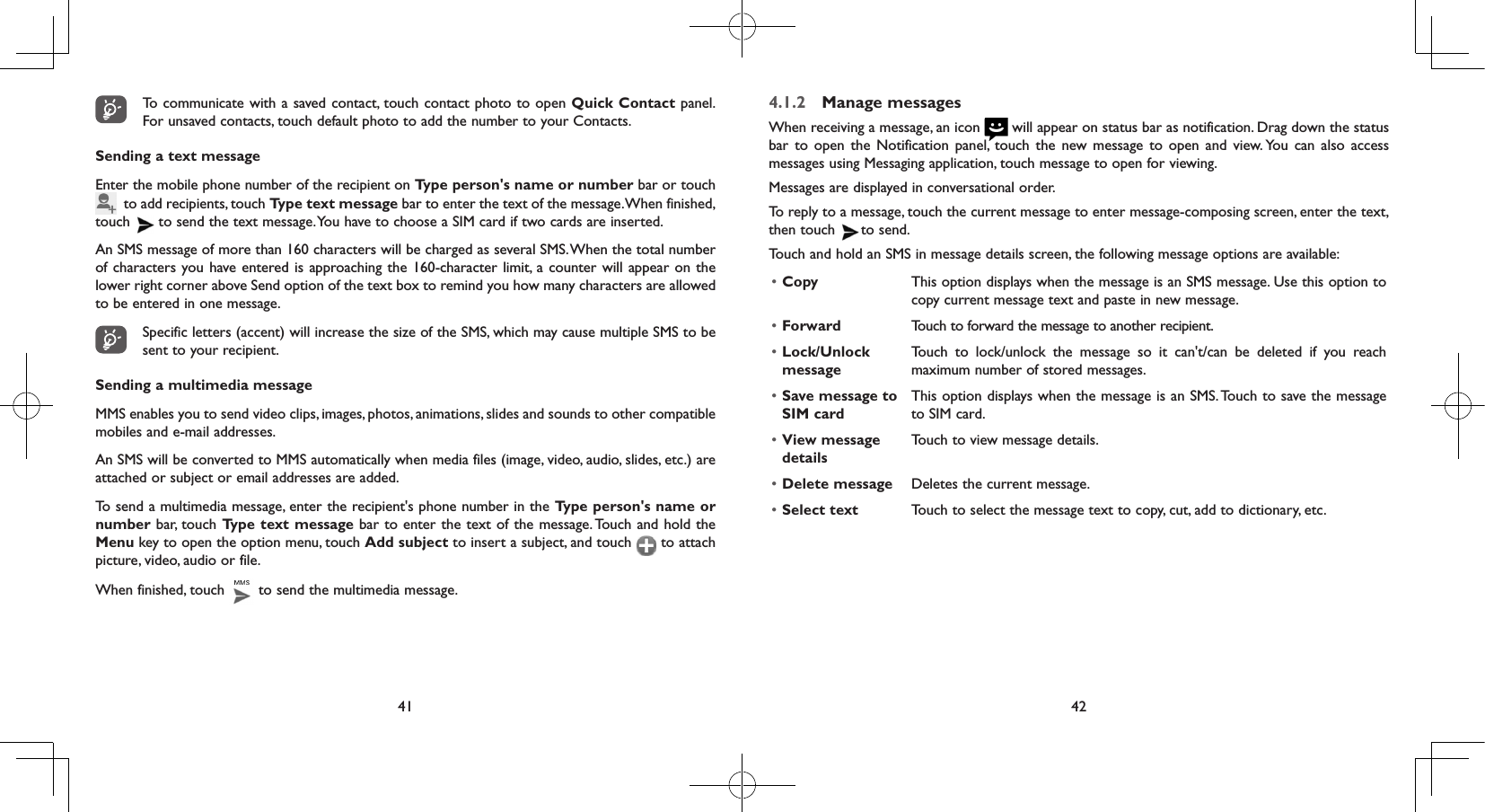 41 42To communicate with a saved contact, touch contact photo to open Quick Contact panel. For unsaved contacts, touch default photo to add the number to your Contacts.Sending a text messageEnter the mobile phone number of the recipient on Type person&apos;s name or number bar or touch   to add recipients, touch Type text message bar to enter the text of the message. When finished, touch   to send the text message. You have to choose a SIM card if two cards are inserted.An SMS message of more than 160 characters will be charged as several SMS. When the total number of characters you have entered is approaching the 160-character limit, a counter will appear on the lower right corner above Send option of the text box to remind you how many characters are allowed to be entered in one message.Specific letters (accent) will increase the size of the SMS, which may cause multiple SMS to be sent to your recipient.Sending a multimedia messageMMS enables you to send video clips, images, photos, animations, slides and sounds to other compatible mobiles and e-mail addresses. An SMS will be converted to MMS automatically when media files (image, video, audio, slides, etc.) are attached or subject or email addresses are added.To send a multimedia message, enter the recipient&apos;s phone number in the Type person&apos;s name or number bar, touch Type text message bar to enter the text of the message. Touch and hold the Menu key to open the option menu, touch Add subject to insert a subject, and touch   to attach picture, video, audio or file. When finished, touch   to send the multimedia message. 4.1.2  Manage messagesWhen receiving a message, an icon   will appear on status bar as notification. Drag down the status bar to open the Notification panel, touch the new message to open and view. You can also access messages using Messaging application, touch message to open for viewing. Messages are displayed in conversational order.To reply to a message, touch the current message to enter message-composing screen, enter the text, then touch   to  send.Touch and hold an SMS in message details screen, the following message options are available:• Copy This option displays when the message is an SMS message. Use this option to copy current message text and paste in new message.• Forward Touch to forward the message to another recipient.• Lock/Unlock messageTouch to lock/unlock the message so it can&apos;t/can be deleted if you reach maximum number of stored messages. • Save message to SIM cardThis option displays when the message is an SMS. Touch to save the message to SIM card.• View message detailsTouch to view message details.• Delete message Deletes the current message.• Select text Touch to select the message text to copy, cut, add to dictionary, etc.