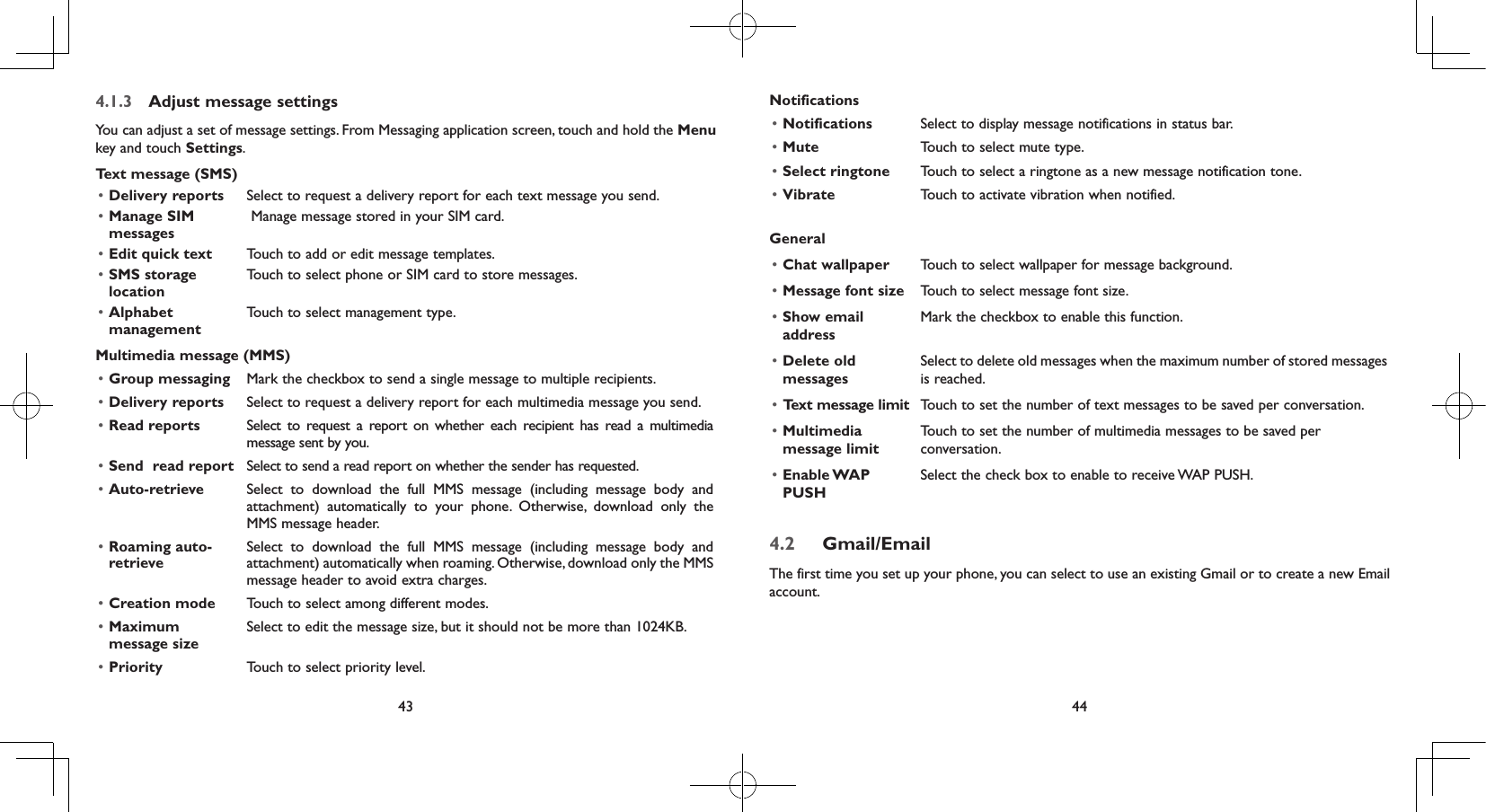 43 444.1.3  Adjust message settingsYou can adjust a set of message settings. From Messaging application screen, touch and hold the Menu key and touch Settings. Text message (SMS)• Delivery reports Select to request a delivery report for each text message you send.• Manage SIM messages Manage message stored in your SIM card.• Edit quick text Touch to add or edit message templates.• SMS storage locationTouch to select phone or SIM card to store messages.• Alphabet managementTouch to select management type.Multimedia message (MMS)• Group messaging Mark the checkbox to send a single message to multiple recipients.• Delivery reports Select to request a delivery report for each multimedia message you send.• Read reports Select to request a report on whether each recipient has read a multimedia message sent by you.• Send  read report Select to send a read report on whether the sender has requested.• Auto-retrieve  Select to download the full MMS message (including message body and attachment) automatically to your phone. Otherwise, download only the MMS message header.• Roaming auto- retrieveSelect to download the full MMS message (including message body and attachment) automatically when roaming. Otherwise, download only the MMS message header to avoid extra charges.• Creation mode Touch to select among different modes.• Maximum message sizeSelect to edit the message size, but it should not be more than 1024KB.• Priority Touch to select priority level.Notifications• Notifications Select to display message notifications in status bar.• Mute Touch to select mute type.• Select ringtone Touch to select a ringtone as a new message notification tone.• Vibrate Touch to activate vibration when notified.General• Chat wallpaper Touch to select wallpaper for message background.• Message font size Touch to select message font size.• Show email addressMark the checkbox to enable this function.• Delete old messagesSelect to delete old messages when the maximum number of stored messages is reached.•  Text message limit Touch to set the number of text messages to be saved per conversation.• Multimedia message limitTouch to set the number of multimedia messages to be saved per conversation.• Enable WAP PUSHSelect the check box to enable to receive WAP PUSH.4.2  Gmail/EmailThe first time you set up your phone, you can select to use an existing Gmail or to create a new Email account. 