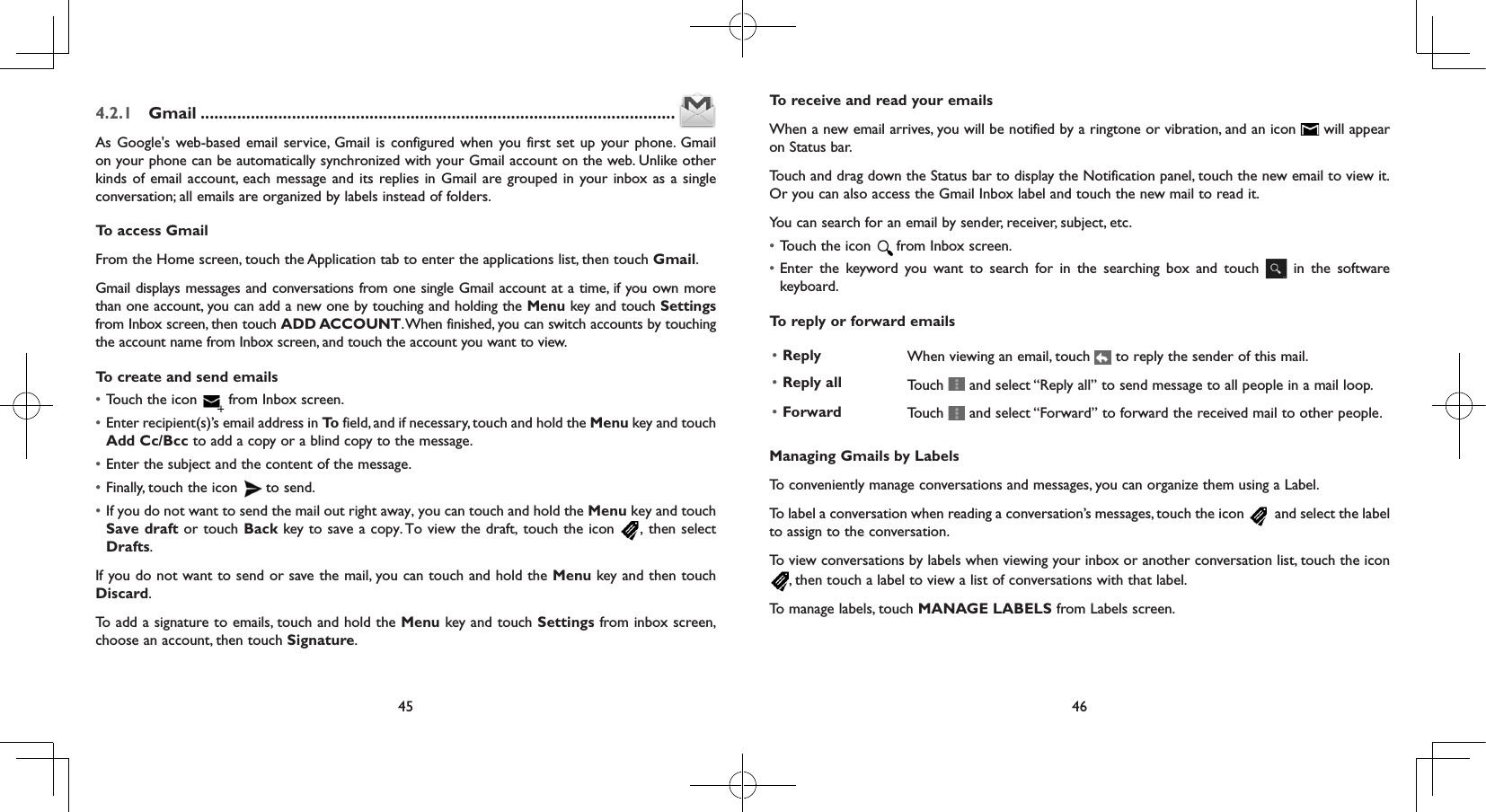 45 464.2.1  Gmail ........................................................................................................As Google&apos;s web-based email service, Gmail is configured when you first set up your phone. Gmail on your phone can be automatically synchronized with your Gmail account on the web. Unlike other kinds of email account, each message and its replies in Gmail are grouped in your inbox as a single conversation; all emails are organized by labels instead of folders.To access GmailFrom the Home screen, touch the Application tab to enter the applications list, then touch Gmail.Gmail displays messages and conversations from one single Gmail account at a time, if you own more than one account, you can add a new one by touching and holding the Menu key and touch Settings from Inbox screen, then touch ADD ACCOUNT. When finished, you can switch accounts by touching the account name from Inbox screen, and touch the account you want to view.To create and send emails• Touch the icon   from Inbox screen.• Enter recipient(s)’s email address in To  field, and if necessary, touch and hold the Menu key and touch Add Cc/Bcc to add a copy or a blind copy to the message.• Enter the subject and the content of the message.• Finally, touch the icon   to send. • If you do not want to send the mail out right away, you can touch and hold the Menu key and touch Save draft or touch Back key to save a copy. To view the draft, touch the icon , then select Drafts.If you do not want to send or save the mail, you can touch and hold the Menu key and then touch Discard.To add a signature to emails, touch and hold the Menu key and touch Settings from inbox screen, choose an account, then touch Signature.To receive and read your emails When a new email arrives, you will be notified by a ringtone or vibration, and an icon   will appear on Status bar. Touch and drag down the Status bar to display the Notification panel, touch the new email to view it. Or you can also access the Gmail Inbox label and touch the new mail to read it.You can search for an email by sender, receiver, subject, etc.• Touch the icon  from Inbox screen.• Enter the keyword you want to search for in the searching box and touch   in the software keyboard.  To reply or forward emails• Reply  When viewing an email, touch   to reply the sender of this mail.  • Reply all  Touch   and select “Reply all” to send message to all people in a mail loop.   • Forward Touch   and select “Forward” to forward the received mail to other people.Managing Gmails by LabelsTo conveniently manage conversations and messages, you can organize them using a Label.To label a conversation when reading a conversation’s messages, touch the icon   and select the label to assign to the conversation.To view conversations by labels when viewing your inbox or another conversation list, touch the icon , then touch a label to view a list of conversations with that label.To manage labels, touch MANAGE LABELS from Labels screen.