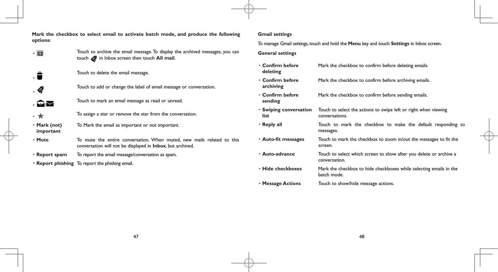 47 48Mark the checkbox to select email to activate batch mode, and produce the following options:•  Touch to archive the email message. To display the archived messages, you can touch   in Inbox screen then touch All mail.• Touch to delete the email message.• Touch to add or change the label of email message or conversation.•  /Touch to mark an email message as read or unread. •  To assign a star or remove the star from the conversation.• Mark (not) importantTo Mark the email as important or not important.• Mute To mute the entire conversation. When muted, new mails related to this conversation will not be displayed in Inbox, but archived.• Report spam To report the email message/conversation as spam.• Report phishing To report the phishing email.Gmail settingsTo manage Gmail settings, touch and hold the Menu key and touch Settings in Inbox screen.General settings• Confirm before deletingMark the checkbox to confirm before deleting emails.• Confirm before archivingMark the checkbox to confirm before archiving emails.• Confirm before sendingMark the checkbox to confirm before sending emails.• Swiping conversation listTouch to select the actions to swipe left or right when viewing conversations.• Reply all Touch to mark the checkbox to make the default responding to messages.• Auto-fit messages Touch to mark the checkbox to zoom in/out the messages to fit the screen.• Auto-advance Touch to select which screen to show after you delete or archive a conversation.• Hide checkboxes Mark the checkbox to hide checkboxes while selecting emails in the batch mode.• Message Actions Touch to show/hide message actions.