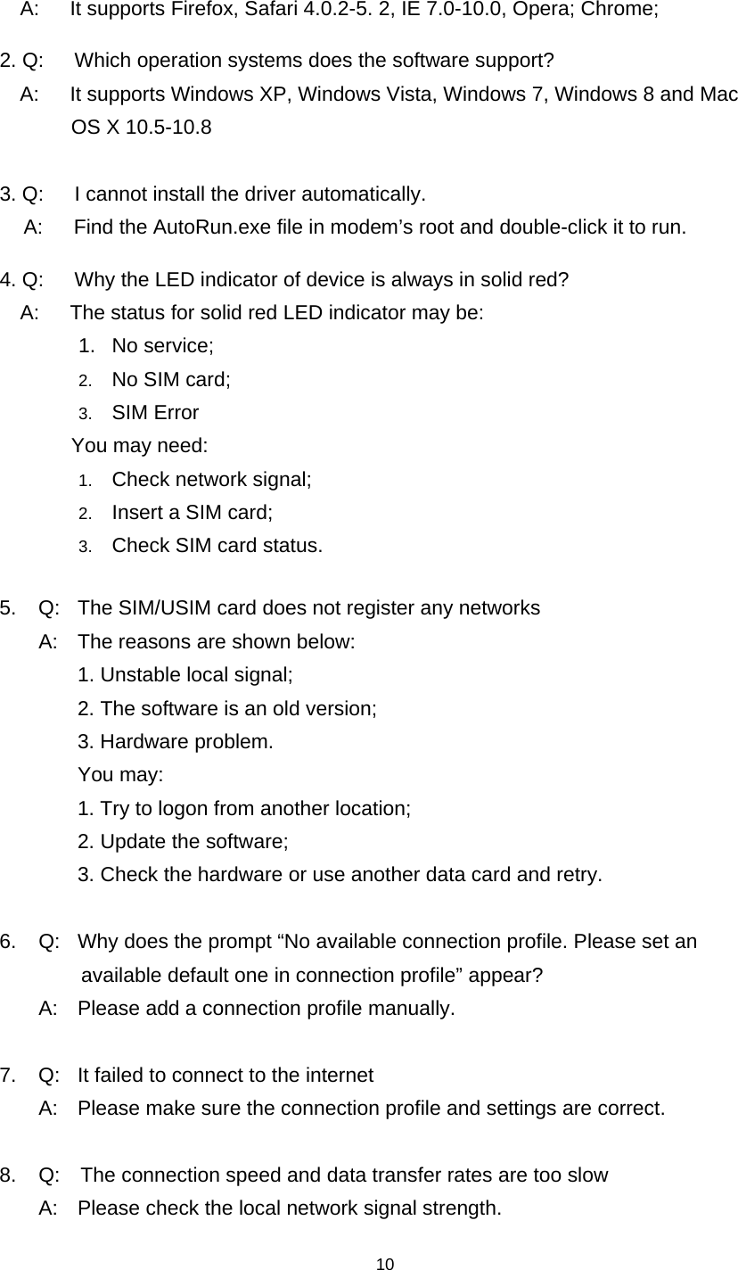    10      A:      It supports Firefox, Safari 4.0.2-5. 2, IE 7.0-10.0, Opera; Chrome; 2. Q:      Which operation systems does the software support? A:      It supports Windows XP, Windows Vista, Windows 7, Windows 8 and Mac   OS X 10.5-10.8   3. Q:      I cannot install the driver automatically.   A:      Find the AutoRun.exe file in modem’s root and double-click it to run. 4. Q:      Why the LED indicator of device is always in solid red?     A:      The status for solid red LED indicator may be:   1. No service; 2.  No SIM card; 3.  SIM Error        You may need: 1.  Check network signal; 2.  Insert a SIM card; 3.  Check SIM card status.  5.  Q:  The SIM/USIM card does not register any networks   A:  The reasons are shown below:     1. Unstable local signal;       2. The software is an old version;     3. Hardware problem.    You may:      1. Try to logon from another location;       2. Update the software;       3. Check the hardware or use another data card and retry.  6.  Q:  Why does the prompt “No available connection profile. Please set an   available default one in connection profile” appear?   A:  Please add a connection profile manually.  7.  Q:  It failed to connect to the internet   A:  Please make sure the connection profile and settings are correct.  8.    Q:    The connection speed and data transfer rates are too slow   A:  Please check the local network signal strength.  