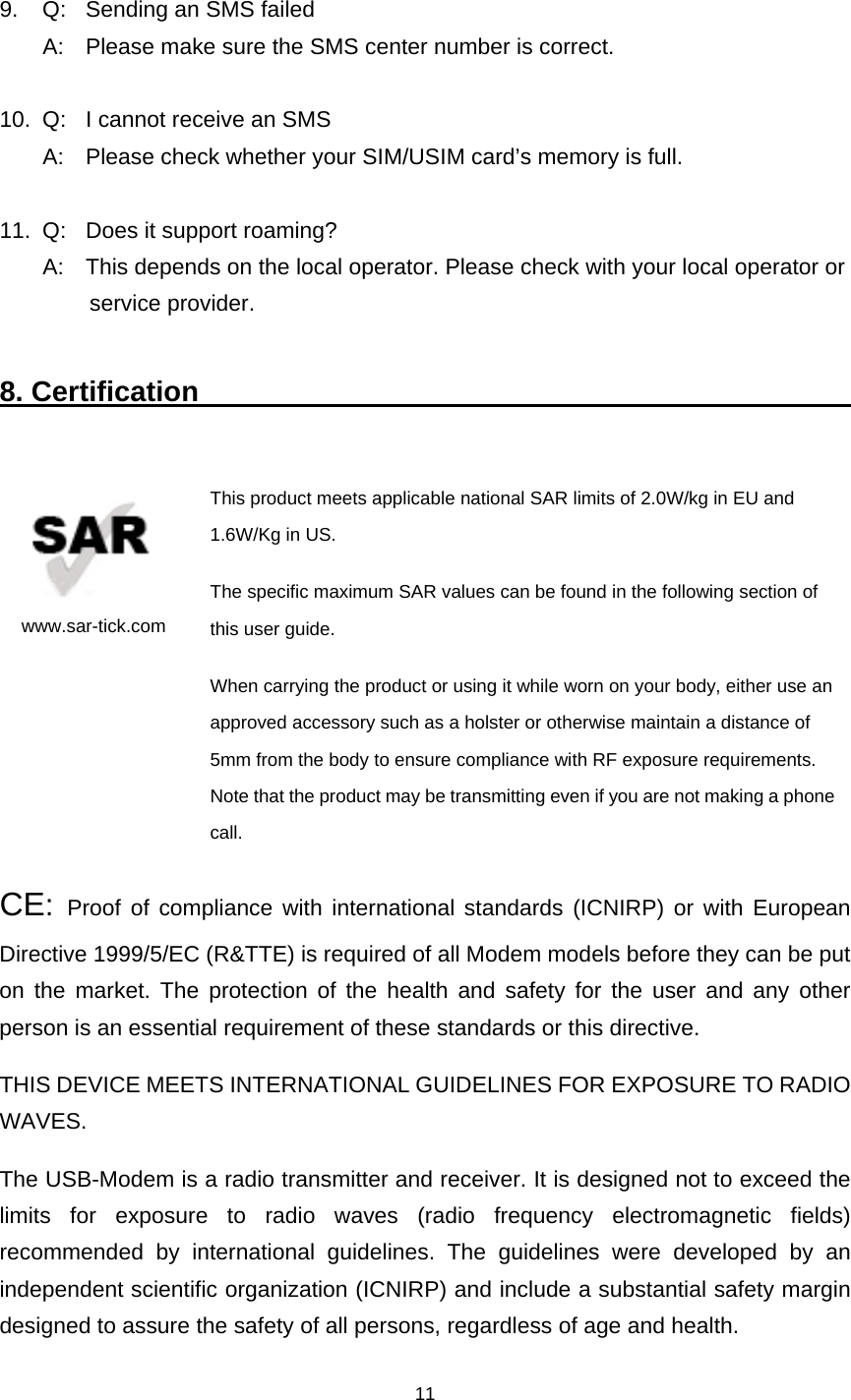    11  9.  Q:  Sending an SMS failed   A:  Please make sure the SMS center number is correct.  10.  Q:  I cannot receive an SMS   A:  Please check whether your SIM/USIM card’s memory is full.  11.  Q:  Does it support roaming?   A:  This depends on the local operator. Please check with your local operator or   service provider.  8. Certification                                                      www.sar-tick.com This product meets applicable national SAR limits of 2.0W/kg in EU and 1.6W/Kg in US.    The specific maximum SAR values can be found in the following section of this user guide. When carrying the product or using it while worn on your body, either use an approved accessory such as a holster or otherwise maintain a distance of 5mm from the body to ensure compliance with RF exposure requirements. Note that the product may be transmitting even if you are not making a phone call. CE:  Proof of compliance with international standards (ICNIRP) or with European Directive 1999/5/EC (R&amp;TTE) is required of all Modem models before they can be put on the market. The protection of the health and safety for the user and any other person is an essential requirement of these standards or this directive. THIS DEVICE MEETS INTERNATIONAL GUIDELINES FOR EXPOSURE TO RADIO WAVES. The USB-Modem is a radio transmitter and receiver. It is designed not to exceed the limits for exposure to radio waves (radio frequency electromagnetic fields) recommended by international guidelines. The guidelines were developed by an independent scientific organization (ICNIRP) and include a substantial safety margin designed to assure the safety of all persons, regardless of age and health. 