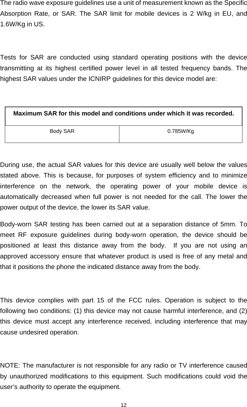    12  The radio wave exposure guidelines use a unit of measurement known as the Specific Absorption Rate, or SAR. The SAR limit for mobile devices is 2 W/kg in EU, and 1.6W/Kg in US.    Tests for SAR are conducted using standard operating positions with the device transmitting at its highest certified power level in all tested frequency bands. The highest SAR values under the ICNIRP guidelines for this device model are:  Maximum SAR for this model and conditions under which it was recorded. Body SAR  0.785W/Kg  During use, the actual SAR values for this device are usually well below the values stated above. This is because, for purposes of system efficiency and to minimize interference on the network, the operating power of your mobile device is automatically decreased when full power is not needed for the call. The lower the power output of the device, the lower its SAR value. Body-worn SAR testing has been carried out at a separation distance of 5mm. To meet RF exposure guidelines during body-worn operation, the device should be positioned at least this distance away from the body.  If you are not using an approved accessory ensure that whatever product is used is free of any metal and that it positions the phone the indicated distance away from the body.    This device complies with part 15 of the FCC rules. Operation is subject to the following two conditions: (1) this device may not cause harmful interference, and (2) this device must accept any interference received, including interference that may cause undesired operation.  NOTE: The manufacturer is not responsible for any radio or TV interference caused by unauthorized modifications to this equipment. Such modifications could void the user’s authority to operate the equipment. 