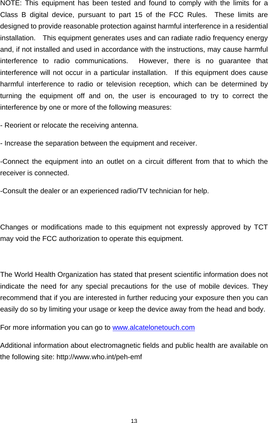    13   NOTE: This equipment has been tested and found to comply with the limits for a Class B digital device, pursuant to part 15 of the FCC Rules.  These limits are designed to provide reasonable protection against harmful interference in a residential installation.    This equipment generates uses and can radiate radio frequency energy and, if not installed and used in accordance with the instructions, may cause harmful interference to radio communications.  However, there is no guarantee that interference will not occur in a particular installation.  If this equipment does cause harmful interference to radio or television reception, which can be determined by turning the equipment off and on, the user is encouraged to try to correct the interference by one or more of the following measures: - Reorient or relocate the receiving antenna. - Increase the separation between the equipment and receiver. -Connect the equipment into an outlet on a circuit different from that to which the receiver is connected. -Consult the dealer or an experienced radio/TV technician for help.  Changes or modifications made to this equipment not expressly approved by TCT may void the FCC authorization to operate this equipment.  The World Health Organization has stated that present scientific information does not indicate the need for any special precautions for the use of mobile devices. They recommend that if you are interested in further reducing your exposure then you can easily do so by limiting your usage or keep the device away from the head and body. For more information you can go to www.alcatelonetouch.com Additional information about electromagnetic fields and public health are available on the following site: http://www.who.int/peh-emf 