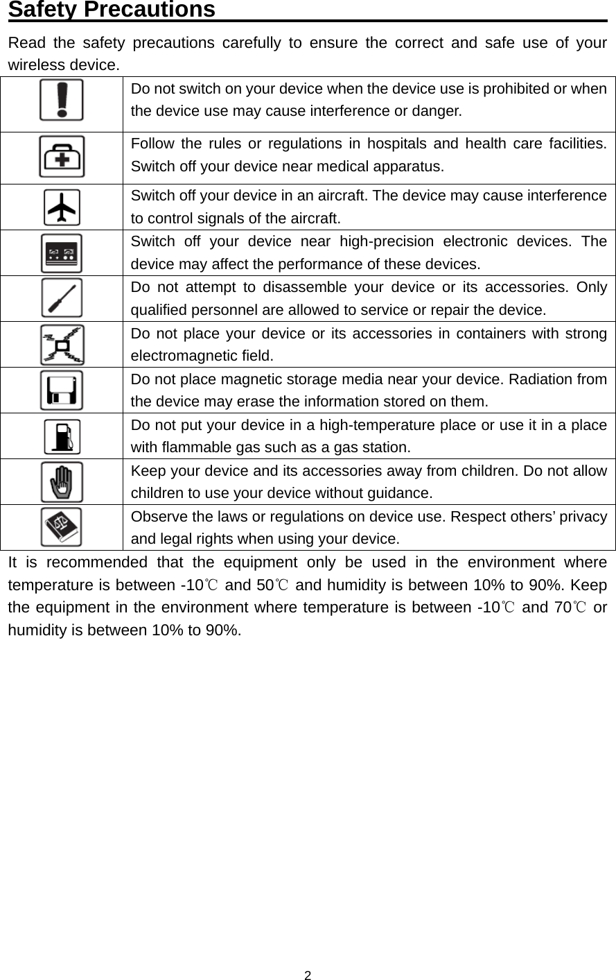    2  Safety Precautions                                   Read the safety precautions carefully to ensure the correct and safe use of your wireless device.  Do not switch on your device when the device use is prohibited or when the device use may cause interference or danger.  Follow the rules or regulations in hospitals and health care facilities. Switch off your device near medical apparatus.  Switch off your device in an aircraft. The device may cause interference to control signals of the aircraft.  Switch off your device near high-precision electronic devices. The device may affect the performance of these devices.  Do not attempt to disassemble your device or its accessories. Only qualified personnel are allowed to service or repair the device.  Do not place your device or its accessories in containers with strong electromagnetic field.  Do not place magnetic storage media near your device. Radiation from the device may erase the information stored on them.  Do not put your device in a high-temperature place or use it in a place with flammable gas such as a gas station.  Keep your device and its accessories away from children. Do not allow children to use your device without guidance.  Observe the laws or regulations on device use. Respect others’ privacy and legal rights when using your device. It is recommended that the equipment only be used in the environment where temperature is between -10  and ℃50  and humidity is between 10% to 90%. Keep ℃the equipment in the environment where temperature is between -10  and 70  or ℃℃humidity is between 10% to 90%.             