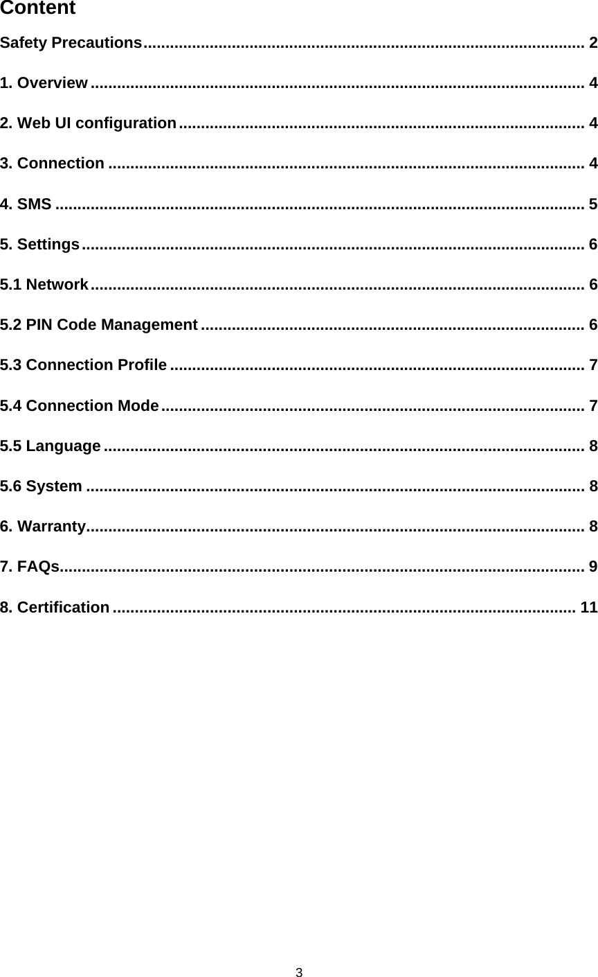    3  Content Safety Precautions .................................................................................................... 21. Overview ................................................................................................................ 42. Web UI configuration ............................................................................................ 43. Connection ............................................................................................................ 44. SMS ........................................................................................................................ 55. Settings .................................................................................................................. 65.1 Network ................................................................................................................ 65.2 PIN Code Management ....................................................................................... 65.3 Connection Profile .............................................................................................. 75.4 Connection Mode ................................................................................................ 75.5 Language ............................................................................................................. 85.6 System ................................................................................................................. 86. Warranty ................................................................................................................. 87. FAQs....................................................................................................................... 98. Certification ......................................................................................................... 11 