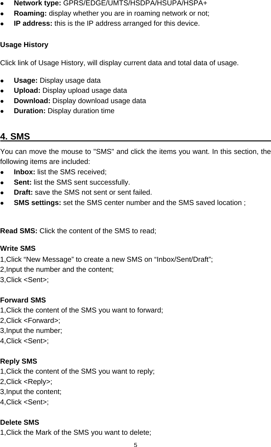    5   Network type: GPRS/EDGE/UMTS/HSDPA/HSUPA/HSPA+  Roaming: display whether you are in roaming network or not;  IP address: this is the IP address arranged for this device.  Usage History Click link of Usage History, will display current data and total data of usage.  Usage: Display usage data    Upload: Display upload usage data  Download: Display download usage data    Duration: Display duration time  4. SMS                                                        You can move the mouse to &quot;SMS&quot; and click the items you want. In this section, the following items are included:  Inbox: list the SMS received;  Sent: list the SMS sent successfully.  Draft: save the SMS not sent or sent failed.  SMS settings: set the SMS center number and the SMS saved location ;  Read SMS: Click the content of the SMS to read; Write SMS 1,Click “New Message” to create a new SMS on “Inbox/Sent/Draft”; 2,Input the number and the content; 3,Click &lt;Sent&gt;;  Forward SMS 1,Click the content of the SMS you want to forward; 2,Click &lt;Forward&gt;; 3,Input the number; 4,Click &lt;Sent&gt;;  Reply SMS 1,Click the content of the SMS you want to reply; 2,Click &lt;Reply&gt;; 3,Input the content; 4,Click &lt;Sent&gt;;  Delete SMS 1,Click the Mark of the SMS you want to delete; 