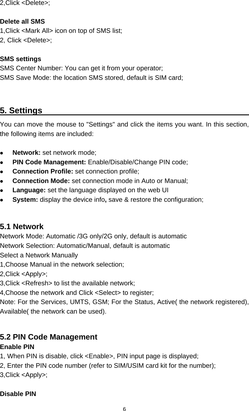    6  2,Click &lt;Delete&gt;;  Delete all SMS 1,Click &lt;Mark All&gt; icon on top of SMS list; 2, Click &lt;Delete&gt;;  SMS settings SMS Center Number: You can get it from your operator; SMS Save Mode: the location SMS stored, default is SIM card;   5. Settings                                                      You can move the mouse to &quot;Settings&quot; and click the items you want. In this section, the following items are included:   Network: set network mode;  PIN Code Management: Enable/Disable/Change PIN code;  Connection Profile: set connection profile;  Connection Mode: set connection mode in Auto or Manual;  Language: set the language displayed on the web UI  System: display the device info, save &amp; restore the configuration;  5.1 Network Network Mode: Automatic /3G only/2G only, default is automatic Network Selection: Automatic/Manual, default is automatic Select a Network Manually 1,Choose Manual in the network selection; 2,Click &lt;Apply&gt;; 3,Click &lt;Refresh&gt; to list the available network; 4,Choose the network and Click &lt;Select&gt; to register; Note: For the Services, UMTS, GSM; For the Status, Active( the network registered), Available( the network can be used).  5.2 PIN Code Management Enable PIN 1, When PIN is disable, click &lt;Enable&gt;, PIN input page is displayed; 2, Enter the PIN code number (refer to SIM/USIM card kit for the number); 3,Click &lt;Apply&gt;;  Disable PIN 