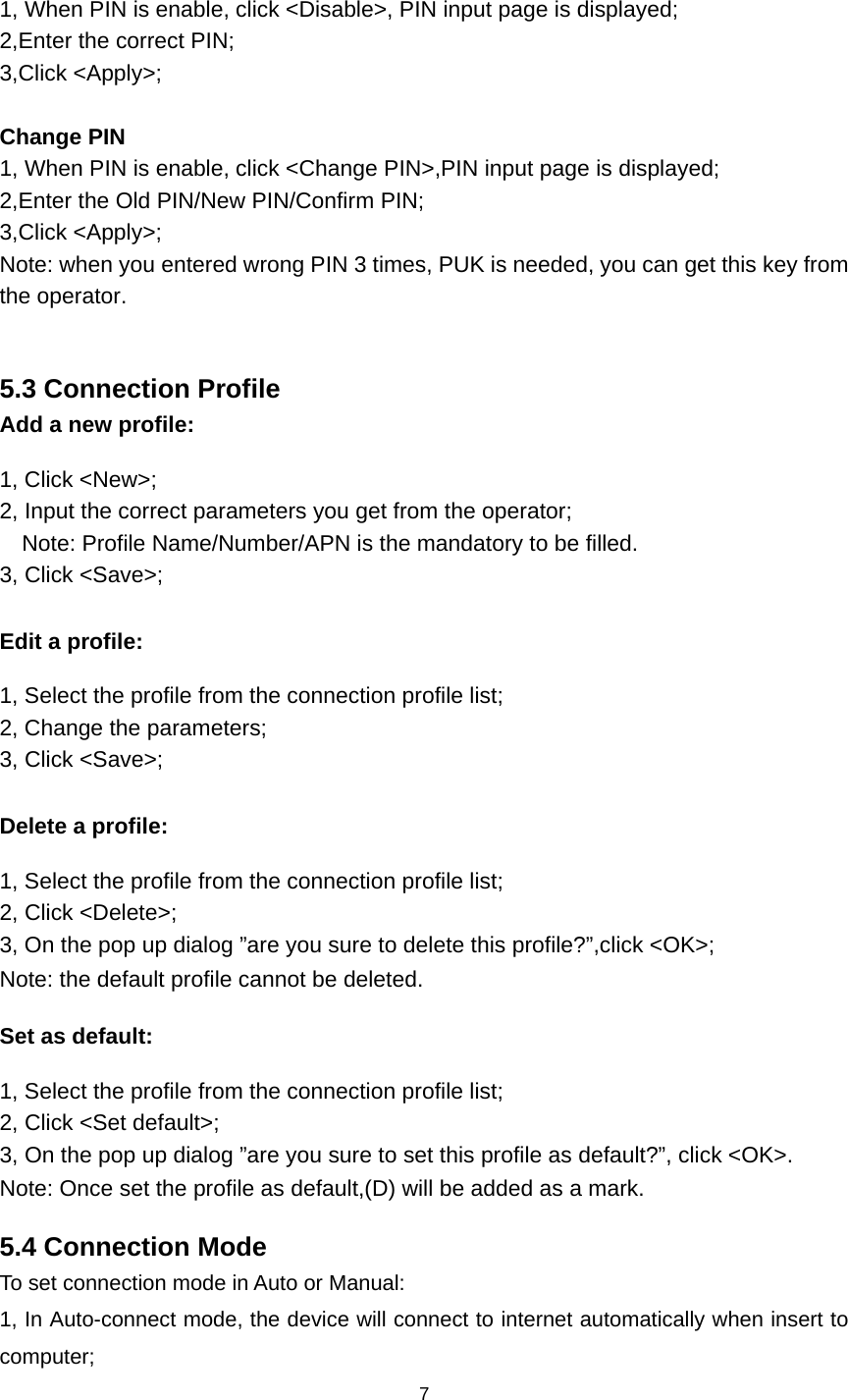    7  1, When PIN is enable, click &lt;Disable&gt;, PIN input page is displayed; 2,Enter the correct PIN; 3,Click &lt;Apply&gt;;  Change PIN 1, When PIN is enable, click &lt;Change PIN&gt;,PIN input page is displayed; 2,Enter the Old PIN/New PIN/Confirm PIN; 3,Click &lt;Apply&gt;; Note: when you entered wrong PIN 3 times, PUK is needed, you can get this key from the operator.  5.3 Connection Profile   Add a new profile: 1, Click &lt;New&gt;; 2, Input the correct parameters you get from the operator; Note: Profile Name/Number/APN is the mandatory to be filled. 3, Click &lt;Save&gt;;  Edit a profile: 1, Select the profile from the connection profile list; 2, Change the parameters; 3, Click &lt;Save&gt;;  Delete a profile: 1, Select the profile from the connection profile list; 2, Click &lt;Delete&gt;; 3, On the pop up dialog ”are you sure to delete this profile?”,click &lt;OK&gt;; Note: the default profile cannot be deleted. Set as default: 1, Select the profile from the connection profile list; 2, Click &lt;Set default&gt;; 3, On the pop up dialog ”are you sure to set this profile as default?”, click &lt;OK&gt;. Note: Once set the profile as default,(D) will be added as a mark. 5.4 Connection Mode To set connection mode in Auto or Manual: 1, In Auto-connect mode, the device will connect to internet automatically when insert to computer; 