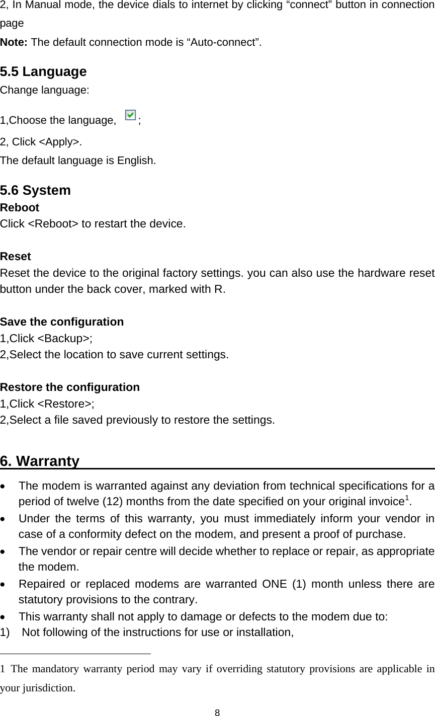    8  2, In Manual mode, the device dials to internet by clicking “connect” button in connection page Note: The default connection mode is “Auto-connect”. 5.5 Language Change language: 1,Choose the language, ; 2, Click &lt;Apply&gt;. The default language is English. 5.6 System Reboot Click &lt;Reboot&gt; to restart the device.  Reset Reset the device to the original factory settings. you can also use the hardware reset button under the back cover, marked with R.  Save the configuration 1,Click &lt;Backup&gt;; 2,Select the location to save current settings.  Restore the configuration 1,Click &lt;Restore&gt;; 2,Select a file saved previously to restore the settings.  6. Warranty                                                     The modem is warranted against any deviation from technical specifications for a period of twelve (12) months from the date specified on your original invoice1.   Under the terms of this warranty, you must immediately inform your vendor in case of a conformity defect on the modem, and present a proof of purchase.   The vendor or repair centre will decide whether to replace or repair, as appropriate the modem.   Repaired or replaced modems are warranted ONE (1) month unless there are statutory provisions to the contrary.   This warranty shall not apply to damage or defects to the modem due to: 1)    Not following of the instructions for use or installation,                                                  1 The mandatory warranty period may vary if overriding statutory provisions are applicable in your jurisdiction.   