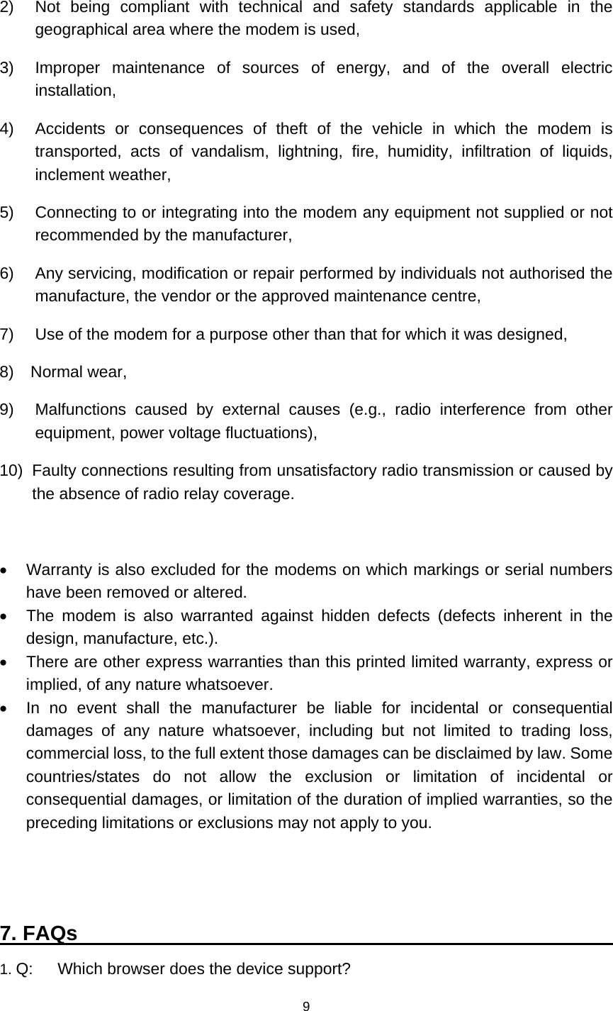    9  2)   Not being compliant with technical and safety standards applicable in the geographical area where the modem is used, 3)  Improper maintenance of sources of energy, and of the overall electric installation, 4)   Accidents or consequences of theft of the vehicle in which the modem is transported, acts of vandalism, lightning, fire, humidity, infiltration of liquids, inclement weather, 5)    Connecting to or integrating into the modem any equipment not supplied or not recommended by the manufacturer, 6)    Any servicing, modification or repair performed by individuals not authorised the manufacture, the vendor or the approved maintenance centre, 7)    Use of the modem for a purpose other than that for which it was designed, 8)  Normal wear, 9)  Malfunctions caused by external causes (e.g., radio interference from other equipment, power voltage fluctuations), 10)   Faulty connections resulting from unsatisfactory radio transmission or caused by the absence of radio relay coverage.    Warranty is also excluded for the modems on which markings or serial numbers have been removed or altered.   The modem is also warranted against hidden defects (defects inherent in the design, manufacture, etc.).   There are other express warranties than this printed limited warranty, express or implied, of any nature whatsoever.   In no event shall the manufacturer be liable for incidental or consequential damages of any nature whatsoever, including but not limited to trading loss, commercial loss, to the full extent those damages can be disclaimed by law. Some countries/states do not allow the exclusion or limitation of incidental or consequential damages, or limitation of the duration of implied warranties, so the preceding limitations or exclusions may not apply to you.   7. FAQs                                                      1. Q:      Which browser does the device support? 