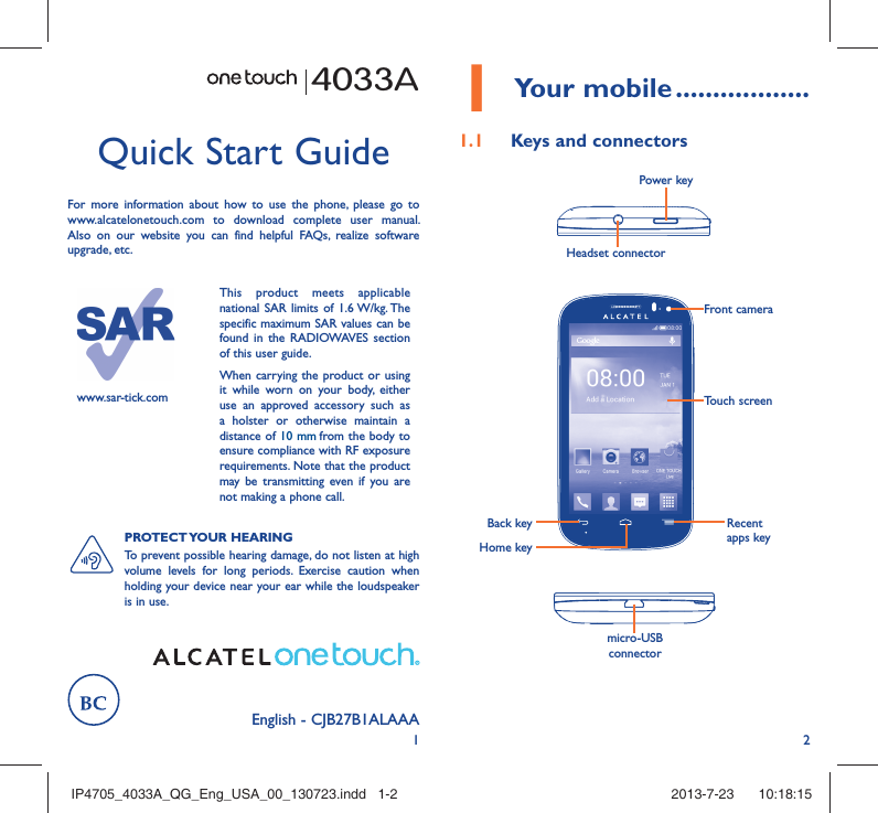 12English - CJB27B1ALAAA Quick Start GuideFor more information about how to use the phone, please go to www.alcatelonetouch.com to download complete user manual. Also on our website you can find helpful FAQs, realize software upgrade, etc.4033Awww.sar-tick.comThis product meets applicable national SAR limits of 1.6 W/kg. The specific maximum SAR values can be found in the RADIOWAVES section of this user guide.When carrying the product or using it while worn on your body, either use an approved accessory such as a holster or otherwise maintain a distance of 10 mm from the body to ensure compliance with RF exposure requirements. Note that the product may be transmitting even if you are not making a phone call.PROTECT YOUR  HEARING To prevent possible hearing damage, do not listen at high volume levels for long periods. Exercise caution when holding your device near your ear while the loudspeaker is in use.1 Your mobile ..................1.1  Keys and connectorsHeadset connector Power keymicro-USB connectorBack keyHome keyRecent apps keyTouch screenFront cameraIP4705_4033A_QG_Eng_USA_00_130723.indd   1-2IP4705_4033A_QG_Eng_USA_00_130723.indd   1-2 2013-7-23    10:18:152013-7-23    10:18:15