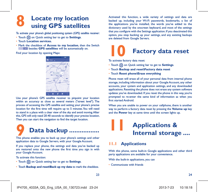 23 248   Locate my location using GPS satellitesTo activate your phone’s global positioning system (GPS) satellite receiver:•  Touch   on Quick setting bar to get to Settings.•  Touch Location services.•  Mark the checkbox of Access to my location, then the Switch  besides GPS satellites will be automatically on.Find your location by opening Maps:Use your phone’s GPS satellite receiver to pinpoint your location within an accuracy as close as several meters (&quot;street level&quot;). The process of accessing the GPS satellite and setting your phone&apos;s precise location for the first time will require up to 5 minutes. You will need to stand in a place with a clear view of the sky and avoid moving. After this, GPS will only need 20-40 seconds to identify your precise location. Then you can start the navigation to find the target location.9 Data backup .................This phone enables you to back up your phone’s settings and other application data to Google Servers, with your Google Account. If you replace your phone, the settings and data you’ve backed up are restored onto the new phone the first time you sign in with your Google Account. To activate this function:•  Touch   on Quick setting bar to get to Settings.•  Touch Backup and reset\Back up my data to mark the checkbox.Activated this function, a wide variety of settings and data are backed up, including your Wi-Fi passwords, bookmarks, a list of the applications you’ve installed, the words you’ve added to the dictionary used by the onscreen keyboard, and most of the settings that you configure with the Settings application. If you deactivated this option, you stop backing up your settings, and any existing backups are deleted from Google Servers.10  Factory data reset  To activate factory data reset:•  Touch   on Quick setting bar to get to Settings.•  Touch Backup and reset\Factory data reset•  Touch Reset phone\Erase everythingPhone reset will erase all of your personal data from internal phone storage, including information about your Google Account, any other accounts, your system and application settings, and any downloaded applications. Resetting the phone does not erase any system software updates you’ve downloaded. If you reset the phone in this way, you’re prompted to re-enter the same kind of information as when you first started Android.When you are unable to power on your cellphone, there is another way to perform a factory data reset by pressing the Volume up key and the Power key at same time until the screen lights up.11   Applications &amp; Internal storage ....11.1  ApplicationsWith this phone, some built-in Google applications and other third party applications are available for your convenience.With the built-in applications, you can•  Communicate with friendsIP4705_4033A_QG_Eng_USA_00_130723.indd   23-24IP4705_4033A_QG_Eng_USA_00_130723.indd   23-24 2013-7-23    10:18:182013-7-23    10:18:18