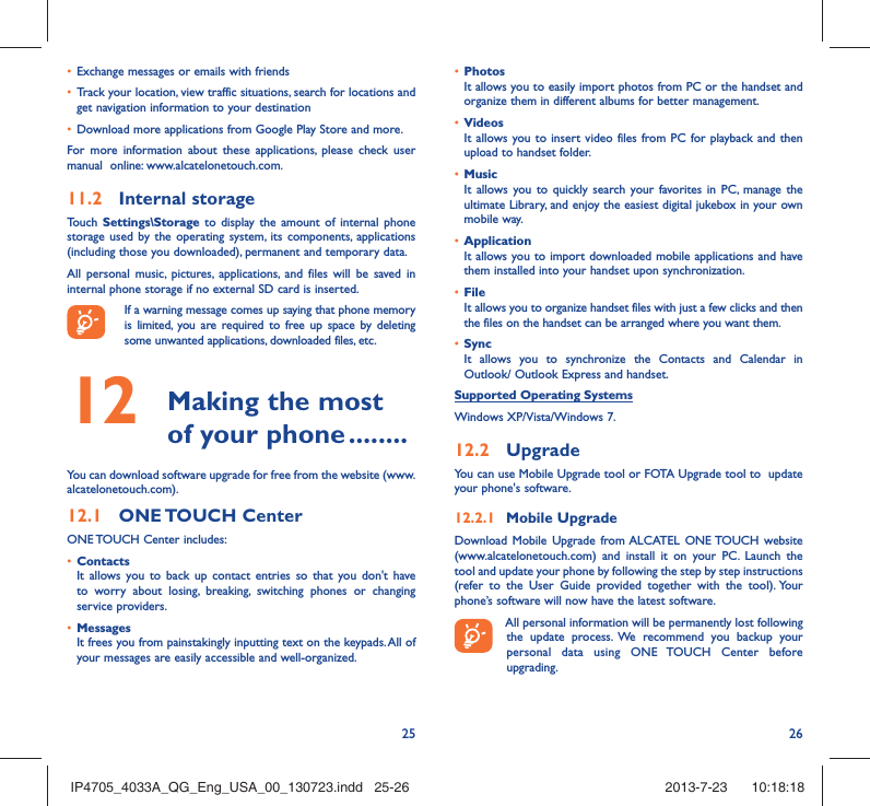 25 26•  Exchange messages or emails with friends•  Track your location, view traffic situations, search for locations and get navigation information to your destination•  Download more applications from Google Play Store and more.For more information about these applications, please check user manual  online: www.alcatelonetouch.com.11.2  Internal storageTouch  Settings\Storage to display the amount of internal phone storage used by the operating system, its components, applications (including those you downloaded), permanent and temporary data. All personal music, pictures, applications, and files will be saved in internal phone storage if no external SD card is inserted.If a warning message comes up saying that phone memory is limited, you are required to free up space by deleting some unwanted applications, downloaded files, etc.12   Making the most of your phone ........You can download software upgrade for free from the website (www.alcatelonetouch.com). 12.1  ONE TOUCH  CenterONE TOUCH Center includes:•  ContactsIt allows you to back up contact entries so that you don&apos;t have to worry about losing, breaking, switching phones or changing service providers.•  MessagesIt frees you from painstakingly inputting text on the keypads. All of your messages are easily accessible and well-organized.•  PhotosIt allows you to easily import photos from PC or the handset and organize them in different albums for better management.•  VideosIt allows you to insert video files from PC for playback and then upload to handset folder.•  MusicIt allows you to quickly search your favorites in PC, manage the ultimate Library, and enjoy the easiest digital jukebox in your own mobile way. •  Application It allows you to import downloaded mobile applications and have them installed into your handset upon synchronization.•  File It allows you to organize handset files with just a few clicks and then the files on the handset can be arranged where you want them.•  SyncIt allows you to synchronize the Contacts and Calendar in Outlook/ Outlook Express and handset.Supported Operating SystemsWindows XP/Vista/Windows 7.12.2  UpgradeYou can use Mobile Upgrade tool or FOTA Upgrade tool to  update your phone&apos;s software.12.2.1  Mobile UpgradeDownload Mobile Upgrade from ALCATEL ONE TOUCH website (www.alcatelonetouch.com) and install it on your PC. Launch the tool and update your phone by following the step by step instructions (refer to the User Guide provided together with the tool). Your phone’s software will now have the latest software. All personal information will be permanently lost following the update process. We recommend you backup your personal data using ONE TOUCH Center before upgrading.IP4705_4033A_QG_Eng_USA_00_130723.indd   25-26IP4705_4033A_QG_Eng_USA_00_130723.indd   25-26 2013-7-23    10:18:182013-7-23    10:18:18