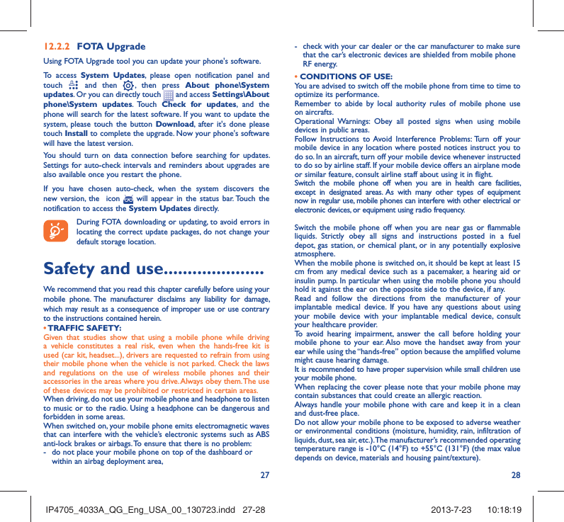 27 2812.2.2  FOTA UpgradeUsing FOTA Upgrade tool you can update your phone&apos;s software.To access System Updates, please open notification panel and touch   and then   , then press About phone\System updates. Or you can directly touch   and access Settings\About phone\System updates. Touch  Check for updates, and the phone will search for the latest software. If you want to update the system, please touch the button Download, after it&apos;s done please touch Install to complete the upgrade. Now your phone&apos;s software will have the latest version.You should turn on data connection before searching for updates. Settings for auto-check intervals and reminders about upgrades are also available once you restart the phone.If you have chosen auto-check, when the system discovers the new version, the  icon   will appear in the status bar. Touch the notification to access the System Updates directly.During FOTA downloading or updating, to avoid errors in locating the correct update packages, do not change your default storage location.Safety and use .....................We recommend that you read this chapter carefully before using your mobile phone. The manufacturer disclaims any liability for damage, which may result as a consequence of improper use or use contrary to the instructions contained herein.• TRAFFIC  SAFETY:Given that studies show that using a mobile phone while driving a vehicle constitutes a real risk, even when the hands-free kit is used (car kit, headset...), drivers are requested to refrain from using their mobile phone when the vehicle is not parked. Check the laws and regulations on the use of wireless mobile phones and their accessories in the areas where you drive. Always obey them. The use of these devices may be prohibited or restricted in certain areas.When driving, do not use your mobile phone and headphone to listen to music or to the radio. Using a headphone can be dangerous and forbidden in some areas.When switched on, your mobile phone emits electromagnetic waves that can interfere with the vehicle’s electronic systems such as ABS anti-lock brakes or airbags. To ensure that there is no problem:-  do not place your mobile phone on top of the dashboard or within an airbag deployment area,-  check with your car dealer or the car manufacturer to make sure that the car’s electronic devices are shielded from mobile phone RF energy.• CONDITIONS OF USE:You are advised to switch off the mobile phone from time to time to optimize its performance.Remember to abide by local authority rules of mobile phone use on aircrafts.Operational Warnings: Obey all posted signs when using mobile devices in public areas. Follow Instructions to Avoid Interference Problems: Turn off your mobile device in any location where posted notices instruct you to do so. In an aircraft, turn off your mobile device whenever instructed to do so by airline staff. If your mobile device offers an airplane mode or similar feature, consult airline staff about using it in flight.Switch the mobile phone off when you are in health care facilities, except in designated areas. As with many other types of equipment now in regular use, mobile phones can interfere with other electrical or electronic devices, or equipment using radio frequency.Switch the mobile phone off when you are near gas or flammable liquids. Strictly obey all signs and instructions posted in a fuel depot, gas station, or chemical plant, or in any potentially explosive atmosphere.When the mobile phone is switched on, it should be kept at least 15 cm from any medical device such as a pacemaker, a hearing aid or insulin pump. In particular when using the mobile phone you should hold it against the ear on the opposite side to the device, if any. Read and follow the directions from the manufacturer of your implantable medical device. If you have any questions about using your mobile device with your implantable medical device, consult your healthcare provider.To avoid hearing impairment, answer the call before holding your mobile phone to your ear. Also move the handset away from your ear while using the “hands-free” option because the amplified volume might cause hearing damage.It is recommended to have proper supervision while small children use your mobile phone.When replacing the cover please note that your mobile phone may contain substances that could create an allergic reaction.Always handle your mobile phone with care and keep it in a clean and dust-free place.Do not allow your mobile phone to be exposed to adverse weather or environmental conditions (moisture, humidity, rain, infiltration of liquids, dust, sea air, etc.). The manufacturer’s recommended operating temperature range is -10°C (14°F) to +55°C (131°F) (the max value depends on device, materials and housing paint/texture).IP4705_4033A_QG_Eng_USA_00_130723.indd   27-28IP4705_4033A_QG_Eng_USA_00_130723.indd   27-28 2013-7-23    10:18:192013-7-23    10:18:19