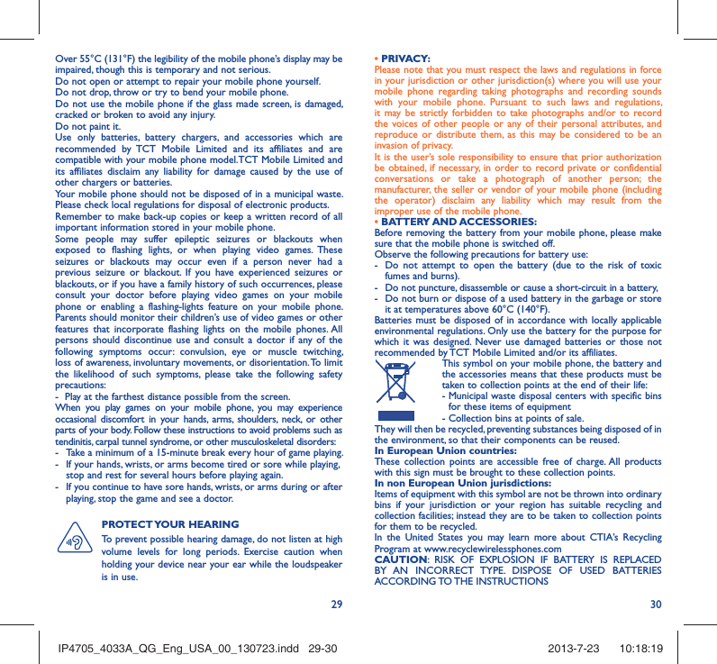 29 30Over 55°C (131°F) the legibility of the mobile phone’s display may be impaired, though this is temporary and not serious. Do not open or attempt to repair your mobile phone yourself.Do not drop, throw or try to bend your mobile phone.Do not use the mobile phone if the glass made screen, is damaged, cracked or broken to avoid any injury.Do not paint it.Use only batteries, battery chargers, and accessories which are recommended by TCT Mobile Limited and its affiliates and are compatible with your mobile phone model.TCT Mobile Limited and its affiliates disclaim any liability for damage caused by the use of other chargers or batteries.Your mobile phone should not be disposed of in a municipal waste. Please check local regulations for disposal of electronic products.Remember to make back-up copies or keep a written record of all important information stored in your mobile phone.Some people may suffer epileptic seizures or blackouts when exposed to flashing lights, or when playing video games. These seizures or blackouts may occur even if a person never had a previous seizure or blackout. If you have experienced seizures or blackouts, or if you have a family history of such occurrences, please consult your doctor before playing video games on your mobile phone or enabling a flashing-lights feature on your mobile phone. Parents should monitor their children’s use of video games or other features that incorporate flashing lights on the mobile phones. All persons should discontinue use and consult a doctor if any of the following symptoms occur: convulsion, eye or muscle twitching, loss of awareness, involuntary movements, or disorientation. To limit the likelihood of such symptoms, please take the following safety precautions:-  Play at the farthest distance possible from the screen.When you play games on your mobile phone, you may experience occasional discomfort in your hands, arms, shoulders, neck, or other parts of your body. Follow these instructions to avoid problems such as tendinitis, carpal tunnel syndrome, or other musculoskeletal disorders:-  Take a minimum of a 15-minute break every hour of game playing.-  If your hands, wrists, or arms become tired or sore while playing, stop and rest for several hours before playing again.-  If you continue to have sore hands, wrists, or arms during or after playing, stop the game and see a doctor.PROTECT YOUR  HEARING To prevent possible hearing damage, do not listen at high volume levels for long periods. Exercise caution when holding your device near your ear while the loudspeaker is in use.• PRIVACY:Please note that you must respect the laws and regulations in force in your jurisdiction or other jurisdiction(s) where you will use your mobile phone regarding taking photographs and recording sounds with your mobile phone. Pursuant to such laws and regulations, it may be strictly forbidden to take photographs and/or to record the voices of other people or any of their personal attributes, and reproduce or distribute them, as this may be considered to be an invasion of privacy.  It is the user’s sole responsibility to ensure that prior authorization be obtained, if necessary, in order to record private or confidential conversations or take a photograph of another person; the manufacturer, the seller or vendor of your mobile phone (including the operator) disclaim any liability which may result from the improper use of the mobile phone.• BATTERY AND ACCESSORIES:Before removing the battery from your mobile phone, please make sure that the mobile phone is switched off. Observe the following precautions for battery use: -  Do not attempt to open the battery (due to the risk of toxic fumes and burns). -  Do not puncture, disassemble or cause a short-circuit in a battery, -  Do not burn or dispose of a used battery in the garbage or store it at temperatures above 60°C (140°F). Batteries must be disposed of in accordance with locally applicable environmental regulations. Only use the battery for the purpose for which it was designed. Never use damaged batteries or those not recommended by TCT Mobile Limited and/or its affiliates.  This symbol on your mobile phone, the battery and the accessories means that these products must be taken to collection points at the end of their life: -  Municipal waste disposal centers with specific bins for these items of equipment  - Collection bins at points of sale.They will then be recycled, preventing substances being disposed of in the environment, so that their components can be reused.In European Union countries:These collection points are accessible free of charge. All products with this sign must be brought to these collection points.In non European Union jurisdictions:Items of equipment with this symbol are not be thrown into ordinary bins if your jurisdiction or your region has suitable recycling and collection facilities; instead they are to be taken to collection points for them to be recycled.In the United States you may learn more about CTIA’s Recycling Program at www.recyclewirelessphones.comCAUTION: RISK OF EXPLOSION IF BATTERY IS REPLACED BY AN INCORRECT TYPE. DISPOSE OF USED BATTERIES ACCORDING TO THE  INSTRUCTIONSIP4705_4033A_QG_Eng_USA_00_130723.indd   29-30IP4705_4033A_QG_Eng_USA_00_130723.indd   29-30 2013-7-23    10:18:192013-7-23    10:18:19