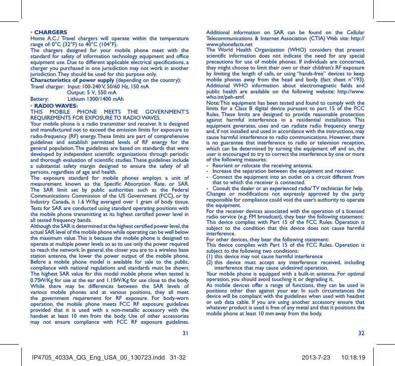 31 32• CHARGERSHome A.C./ Travel chargers will operate within the temperature range of: 0°C (32°F) to 40°C (104°F).The chargers designed for your mobile phone meet with the standard for safety of information technology equipment and office equipment use. Due to different applicable electrical specifications, a charger you purchased in one jurisdiction may not work in another jurisdiction. They should be used for this purpose only.Characteristics of power supply (depending on the country):Travel charger:  Input: 100-240 V, 50/60 Hz, 150 mA                     Output: 5 V, 550 mA Battery:  Lithium 1300/1400 mAh• RADIO WAVES:THIS MOBILE PHONE MEETS THE GOVERNMENT’S REQUIREMENTS FOR EXPOSURE TO RADIO WAVES.Your mobile phone is a radio transmitter and receiver. It is designed and manufactured not to exceed the emission limits for exposure to radio-frequency (RF) energy. These limits are part of comprehensive guidelines and establish permitted levels of RF energy for the general population. The guidelines are based on standards that were developed by independent scientific organizations through periodic and thorough evaluation of scientific studies. These guidelines include a substantial safety margin designed to ensure the safety of all persons, regardless of age and health.The exposure standard for mobile phones employs a unit of measurement known as the Specific Absorption Rate, or SAR. The SAR limit set by public authorities such as the Federal Communications Commission of the US Government (FCC), or by Industry Canada, is 1.6 W/kg averaged over 1 gram of body tissue. Tests for SAR are conducted using standard operating positions with the mobile phone transmitting at its highest certified power level in all tested frequency bands.Although the SAR is determined at the highest certified power level, the actual SAR level of the mobile phone while operating can be well below the maximum value. This is because the mobile phone is designed to operate at multiple power levels so as to use only the power required to reach the network. In general, the closer you are to a wireless base station antenna, the lower the power output of the mobile phone. Before a mobile phone model is available for sale to the public, compliance with national regulations and standards must be shown.The highest SAR value for this model mobile phone when tested is 0.75     W/Kg for use at the ear and 1.15 W/Kg for use close to the body. While there may be differences between the SAR levels of various mobile phones and at various positions, they all meet the government requirement for RF exposure. For body-worn operation, the mobile phone meets FCC RF exposure guidelines provided that it is used with a non-metallic accessory with the handset at least 10 mm from the body. Use of other accessories may not ensure compliance with FCC RF exposure guidelines.Additional information on SAR can be found on the Cellular Telecommunications &amp; Internet Association (CTIA) Web site: http://www.phonefacts.netThe World Health Organization (WHO) considers that present scientific information does not indicate the need for any special precautions for use of mobile phones. If individuals are concerned, they might choose to limit their own or their children’s RF exposure by limiting the length of calls, or using “hands-free” devices to keep mobile phones away from the head and body. (fact sheet n°193). Additional WHO information about electromagnetic fields and public health are available on the following website: http://www.who.int/peh-emf. Note: This equipment has been tested and found to comply with the limits for a Class B digital device pursuant to part 15 of the FCC Rules. These limits are designed to provide reasonable protection against harmful interference in a residential installation. This equipment generates, uses and can radiate radio frequency energy and, if not installed and used in accordance with the instructions, may cause harmful interference to radio communications. However, there is no guarantee that interference to radio or television reception, which can be determined by turning the equipment off and on, the user is encouraged to try to correct the interference by one or more of the following measures:-  Reorient or relocate the receiving antenna.-  Increase the separation between the equipment and receiver.-  Connect the equipment into an outlet on a circuit different from that to which the receiver is connected.-  Consult the dealer or an experienced radio/ TV technician for help.Changes or modifications not expressly approved by the party responsible for compliance could void the user’s authority to operate the equipment.For the receiver devices associated with the operation of a licensed radio service (e.g. FM broadcast), they bear the following statement:This device complies with Part 15 of the FCC Rules. Operation is subject to the condition that this device does not cause harmful interference.For other devices, they bear the following statement:This device complies with Part 15 of the FCC Rules. Operation is subject to the following two conditions:(1) this device may not cause harmful interference(2)  this device must accept any interference received, including interference that may cause undesired operation.Your mobile phone is equipped with a built-in antenna. For optimal operation, you should avoid touching it or degrading it.As mobile devices offer a range of functions, they can be used in positions other than against your ear. In such circumstances the device will be compliant with the guidelines when used with headset or usb data cable. If you are using another accessory ensure that whatever product is used is free of any metal and that it positions the mobile phone at least 10 mm away from the body.IP4705_4033A_QG_Eng_USA_00_130723.indd   31-32IP4705_4033A_QG_Eng_USA_00_130723.indd   31-32 2013-7-23    10:18:192013-7-23    10:18:19