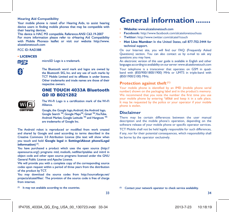 33 34Hearing Aid CompatibilityYour mobile phone is rated: «For Hearing Aid», to assist hearing device users in finding mobile phones that may be compatible with their hearing devices.This device is HAC M3 compatible. Reference ANSI C63.19-2007For more information please refer to «Hearing Aid Compatibility with Mobile Phones» leaflet or visit our website http://www.alcatelonetouch.comFCC ID: RAD388• LICENCES microSD Logo is a trademark. The Bluetooth word mark and logos are owned by the Bluetooth SIG, Inc. and any use of such marks by TCT Mobile Limited and its affiliates is under license. Other trademarks and trade names are those of their respective owners.  ONE TOUCH 4033A Bluetooth QD ID B021282 The Wi-Fi Logo is a certification mark of the Wi-Fi Alliance.Google, the Google logo, Android, the Android logo, Google Search TM, Google MapsTM, Gmail TM, YouTube, Android Market, Google Latitude TM and Hangouts TM are trademarks of Google Inc.The Android robot is reproduced or modified from work created and shared by Google and used according to terms described in the Creative Commons 3.0 Attribution License (the text will show when you touch and hold Google legal in Settings\About phone\Legal information) (1).You have purchased a product which uses the open source (http://opensource.org/) programs mtd, msdosfs, netfilter/iptables and initrd in object code and other open source programs licensed under the GNU General Public License and Apache License. We will provide you with a complete copy of the corresponding source codes upon request within a period of three years from the distribution of the product by TCT. You may download the source codes from http://sourceforge.net/projects/alcatel/files/.  The provision of the source code is free of charge from internet. General information .......• Website: www.alcatelonetouch.com• Facebook: http://www.facebook.com/alcatelonetouchusa• Twitter: http://www.twitter.com/alcatel1touch• Hot Line Number: In the United States, call 877-702-3444 for technical support.On our Internet site, you will find our FAQ (Frequently Asked Questions) section. You can also contact us by e-mail to ask any questions you may have. An electronic version of this user guide is available in English and other languages according to availability on our server: www.alcatelonetouch.comYour telephone is a transceiver that operates on GSM in quad-band with (850/900/1800/1900) MHz or UMTS in triple-band with (850/1900/2100) MHz.Protection against theft (1)Your mobile phone is identified by an IMEI (mobile phone serial number) shown on the packaging label and in the product’s memory. We recommend that you note the number the first time you use your mobile phone by entering *#06# and keep it in a safe place. It may be requested by the police or your operator if your mobile phone is stolen. DisclaimerThere may be certain differences between the user manual description and the mobile phone’s operation, depending on the software release of your mobile phone or specific operator services.TCT Mobile shall not be held legally responsible for such differences, if any, nor for their potential consequences, which responsibility shall be borne by the operator exclusively.(1)  Contact your network operator to check service availability.(1)  It may not available according to the countries.IP4705_4033A_QG_Eng_USA_00_130723.indd   33-34IP4705_4033A_QG_Eng_USA_00_130723.indd   33-34 2013-7-23    10:18:192013-7-23    10:18:19