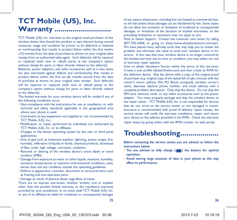 35 36TCT Mobile (US), Inc. Warranty ............................TCT Mobile (US), Inc. warrants to the original retail purchaser of this wireless device that should this product or part thereof during normal consumer usage and condition be proven to be defective in material or workmanship that results in product failure within the first twelve (12) months from the date of purchase as shown on your original sales receipt from an authorized sales agent.  Such defect(s) will be repaired or replaced (with new or rebuilt parts) at the company’s option without charge for parts or labor directly related to the defect(s). Batteries, power adapters, and other accessories sold as in box items are also warranted against defects and workmanship that results in product failure within the first six (6) months period from the date of purchase as shown on your original sales receipt.  Such defect(s) will be repaired or replaced (with new or rebuilt parts) at the company’s option without charge for parts or labor directly related to the defect(s). The limited warranty for your wireless device will be voided if any of the following conditions occur: •  Non-compliance with the instructions for use or installation, or with technical and safety standards applicable in the geographical area where your phone is used;•  Connection to any equipment not supplied or not recommended by TCT Mobile (US), Inc.;•  Modification or repair performed by individuals not authorized by TCT Mobile (US), Inc. or its affiliates; •  Changes to the device operating system by the user or third party applications;•  Acts of god such as inclement weather, lightning, power surges, fire, humidity, infiltration of liquids or foods, chemical products, download of files, crash, high voltage, corrosion, oxidation;•  Removal or altering of the wireless device’s event labels or serial numbers (IMEI);•  Damage from exposure to water or other liquids, moisture, humidity, excessive temperatures or extreme environmental conditions, sand, excess dust and any condition outside the operating guidelines;•  Defects in appearance, cosmetic, decorative or structural items such as framing and non-operative parts;• Damage as result of physical abuse regardless of cause. There are no express warranties, whether written, oral or implied, other than this printed limited warranty or the mandatory warranty provided by your jurisdiction. In no event shall TCT Mobile (US), Inc. or any of its affiliates be liable for incidental or consequential damages of any nature whatsoever, including but not limited to commercial loss, to the full extent those damages can be disclaimed by law. Some states do not allow the exclusion or limitation of incidental or consequential damages, or limitation of the duration of implied warranties, so the preceding limitations or exclusions may not apply to you.How to obtain Support:  Contact the customer care center by calling (877-702-3444) or going to (http://www.alcatelonetouch.com/usa/).  We have placed many self-help tools that may help you to isolate the problem and eliminate the need to send your wireless device in for service.  In the case that your wireless device is no longer covered by this limited warranty due to time or condition, you may utilize our out of warranty repair options. How to obtain Hardware Service within the terms of this warranty: Create a user profile (alcatel.finetw.com) and then create an RMA for the defective device.  Ship the device with a copy of the original proof of purchase (e.g. original copy of the dated bill of sale, invoice) with the owner’s return address (No PO Boxes accepted), wireless carrier’s name, alternate daytime phone number, and email address with a complete problem description.  Only ship the device.  Do not ship the SIM card, memory cards, or any other accessories such as the power adapter.  You must properly package and ship the wireless device to the repair center.  TCT Mobile (US), Inc. is not responsible for devices that do not arrive at the service center or are damaged in transit.  Insurance is recommended with proof of delivery. Upon receipt, the service center will verify the warranty conditions, repair, and return your device to the address provided in the RMA.  Check the warranty repair status by going online with the RMA number on web portal. Troubleshooting...................Before contacting the service center, you are advised to follow the instructions below:•  You are advised to fully charge (   ) the battery for optimal operation.•  Avoid storing large amounts of data in your phone as this may affect its performance.IP4705_4033A_QG_Eng_USA_00_130723.indd   35-36IP4705_4033A_QG_Eng_USA_00_130723.indd   35-36 2013-7-23    10:18:192013-7-23    10:18:19