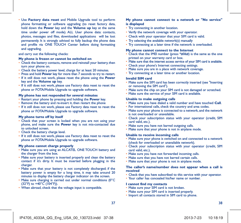 37 38•  Use  Factory data reset and Mobile Upgrade tool to perform phone formatting or software upgrading (to reset factory data, hold down the Power key and the Volume up key at the same time under power off mode). ALL User phone data: contacts, photos, messages and files, downloaded applications  will be lost permanently. It is strongly advised to fully backup the phone data and profile via ONE TOUCH Center before doing formatting and upgrading. and carry out the following checks:My phone is frozen or cannot be switched on •  Check the battery contacts, remove and reinstall your battery, then turn your phone on.•  Check the battery power level, charge for at least 20 minutes.•  Press and hold Power key for more than 7 seconds to try to restart.•  If it still does not work, please reset the phone using the Power key and the Volume up key.•  If it still does not work, please use Factory data reset to reset the phone or FOTA/Mobile Upgrade to upgrade software.My phone has not responded for several minutes•  Restart your phone by pressing and holding the Power key.•  Remove the battery and re-insert it, then restart the phone •  If it still does not work, please use Factory data reset to reset the phone or FOTA/Mobile Upgrade to upgrade software.My phone turns off by itself•  Check that your screen is locked when you are not using your phone, and make sure the Power key is not mis-contacted due to unlocked screen.•  Check the battery charge level.•  If it still does not work, please use Factory data reset to reset the phone or FOTA/Mobile Upgrade to upgrade software.My phone cannot charge properly•  Make sure you are using an ALCATEL ONE TOUCH battery and the charger from the box.•  Make sure your battery is inserted properly and clean the battery contact if it’s dirty. It must be inserted before plugging in the charger.•  Make sure that your battery is not completely discharged; if the battery power is empty for a long time, it may take around 20 minutes to display the battery charger indicator on the screen.•  Make sure charging is carried out under normal conditions (0°C (32°F) to +40°C (104°F)).•  When abroad, check that the voltage input is compatible.My phone cannot connect to a network or &quot;No service&quot; is displayed•  Try connecting in another location.•  Verify the network coverage with your operator.•  Check with your operator that your SIM card is valid.•  Try selecting the available network(s) manually •  Try connecting at a later time if the network is overloaded.My phone cannot connect to the Internet•  Check that the IMEI number (press *#06#) is the same as the one printed on your warranty card or box.•  Make sure that the internet access service of your SIM card is available.•  Check your phone&apos;s Internet connecting settings.•  Make sure you are in a place with network coverage.•  Try connecting at a later time or another location.Invalid SIM card•  Make sure the SIM card has been correctly inserted (see &quot;Inserting or removing the SIM card&quot;).•  Make sure the chip on your SIM card is not damaged or scratched.•  Make sure the service of your SIM card is available.Unable to make outgoing calls•  Make sure you have dialed a valid number and have touched Call.•  For international calls, check the country and area codes.•  Make sure your phone is connected to a network, and the network is not overloaded or unavailable.•  Check your subscription status with your operator (credit, SIM card valid, etc.).•  Make sure you have not barred outgoing calls.•  Make sure that your phone is not in airplane mode.Unable to receive incoming calls•  Make sure your phone is switched on and connected to a network (check for overloaded or unavailable network).•  Check your subscription status with your operator (credit, SIM card valid, etc.).•  Make sure you have not forwarded incoming calls.•  Make sure that you have not barred certain calls.•  Make sure that your phone is not in airplane mode.The caller’s name/number does not appear when a call is received•  Check that you have subscribed to this service with your operator.•  Your caller has concealed his/her name or number.I cannot find my contacts•  Make sure your SIM card is not broken.•  Make sure your SIM card is inserted properly.•  Import all contacts stored in SIM card to phone.IP4705_4033A_QG_Eng_USA_00_130723.indd   37-38IP4705_4033A_QG_Eng_USA_00_130723.indd   37-38 2013-7-23    10:18:192013-7-23    10:18:19