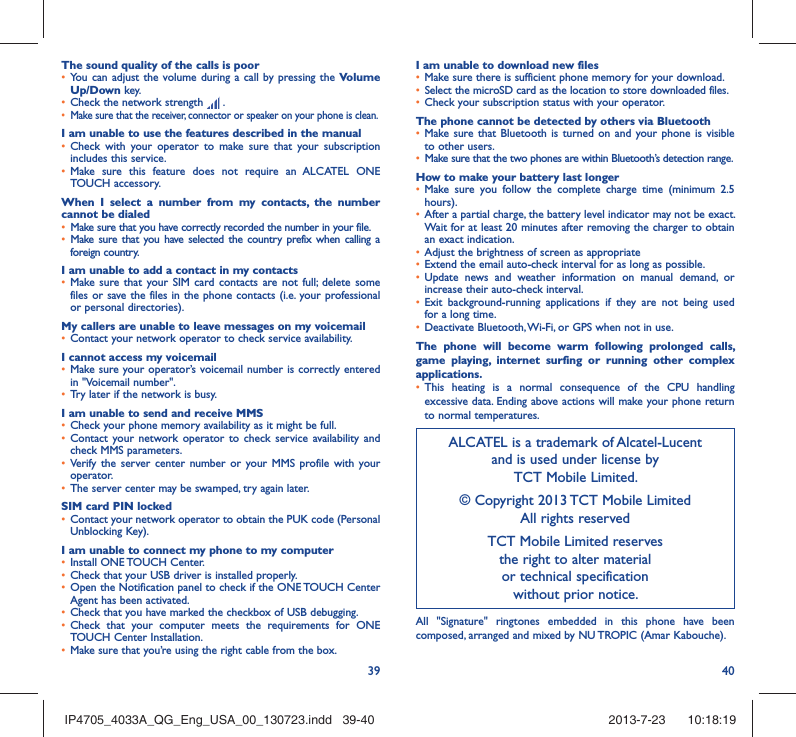 39 40The sound quality of the calls is poor•  You can adjust the volume during a call by pressing the Volume Up/Down key.•  Check the network strength   .•  Make sure that the receiver, connector or speaker on your phone is clean.I am unable to use the features described in the manual•  Check with your operator to make sure that your subscription includes this service.•  Make sure this feature does not require an ALCATEL ONE TOUCH accessory.When I select a number from my contacts, the number cannot be dialed•  Make sure that you have correctly recorded the number in your file.•  Make sure that you have selected the country prefix when calling a foreign country.I am unable to add a contact in my contacts•  Make sure that your SIM card contacts are not full; delete some files or save the files in the phone contacts (i.e. your professional or personal directories).My callers are unable to leave messages on my voicemail•  Contact your network operator to check service availability.I cannot access my voicemail•  Make sure your operator’s voicemail number is correctly entered in &quot;Voicemail number&quot;.•  Try later if the network is busy.I am unable to send and receive MMS•  Check your phone memory availability as it might be full.•  Contact your network operator to check service availability and check MMS parameters.•  Verify the server center number or your MMS profile with your operator.•  The server center may be swamped, try again later.SIM card PIN locked•  Contact your network operator to obtain the PUK code (Personal Unblocking Key).I am unable to connect my phone to my computer•  Install ONE TOUCH Center.•  Check that your USB driver is installed properly.•  Open the Notification panel to check if the ONE TOUCH Center Agent has been activated.•  Check that you have marked the checkbox of USB debugging.•  Check that your computer meets the requirements for ONE TOUCH Center Installation.•  Make sure that you’re using the right cable from the box.I am unable to download new files•  Make sure there is sufficient phone memory for your download.•  Select the microSD card as the location to store downloaded files.•  Check your subscription status with your operator.The phone cannot be detected by others via Bluetooth•  Make sure that Bluetooth is turned on and your phone is visible to other users.•  Make sure that the two phones are within Bluetooth’s detection range.How to make your battery last longer•  Make sure you follow the complete charge time (minimum 2.5 hours).•  After a partial charge, the battery level indicator may not be exact. Wait for at least 20 minutes after removing the charger to obtain an exact indication.•  Adjust the brightness of screen as appropriate•  Extend the email auto-check interval for as long as possible.•  Update news and weather information on manual demand, or increase their auto-check interval.•  Exit background-running applications if they are not being used for a long time.•  Deactivate Bluetooth, Wi-Fi, or GPS when not in use.The phone will become warm following prolonged calls, game playing, internet surfing or running other complex applications. •  This heating is a normal consequence of the CPU handling excessive data. Ending above actions will make your phone return to normal temperatures.ALCATEL is a trademark of Alcatel-Lucentand is used under license by TCT Mobile Limited.© Copyright 2013 TCT Mobile LimitedAll rights reservedTCT Mobile Limited reserves the right to alter material or technical specification without prior notice.All &quot;Signature&quot; ringtones embedded in this phone have been composed, arranged and mixed by NU TROPIC (Amar Kabouche).IP4705_4033A_QG_Eng_USA_00_130723.indd   39-40IP4705_4033A_QG_Eng_USA_00_130723.indd   39-40 2013-7-23    10:18:192013-7-23    10:18:19