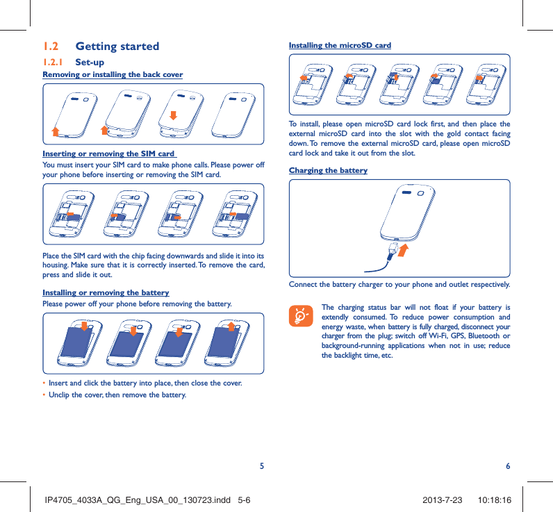 561.2  Getting started1.2.1   Set-upRemoving or installing the back coverInserting or removing the SIM card You must insert your SIM card to make phone calls. Please power off your phone before inserting or removing the SIM card.Place the SIM card with the chip facing downwards and slide it into its housing. Make sure that it is correctly inserted. To remove the card, press and slide it out.Installing or removing the batteryPlease power off your phone before removing the battery.•  Insert and click the battery into place, then close the cover.•  Unclip the cover, then remove the battery.Installing the microSD cardTo install, please open microSD card lock first, and then place the external microSD card into the slot with the gold contact facing down. To remove the external microSD card, please open microSD card lock and take it out from the slot.Charging the batteryConnect the battery charger to your phone and outlet respectively.   The charging status bar will not float if your battery is extendly consumed. To reduce power consumption and energy waste, when battery is fully charged, disconnect your charger from the plug; switch off Wi-Fi, GPS, Bluetooth or background-running applications when not in use; reduce the backlight time, etc.IP4705_4033A_QG_Eng_USA_00_130723.indd   5-6IP4705_4033A_QG_Eng_USA_00_130723.indd   5-6 2013-7-23    10:18:162013-7-23    10:18:16