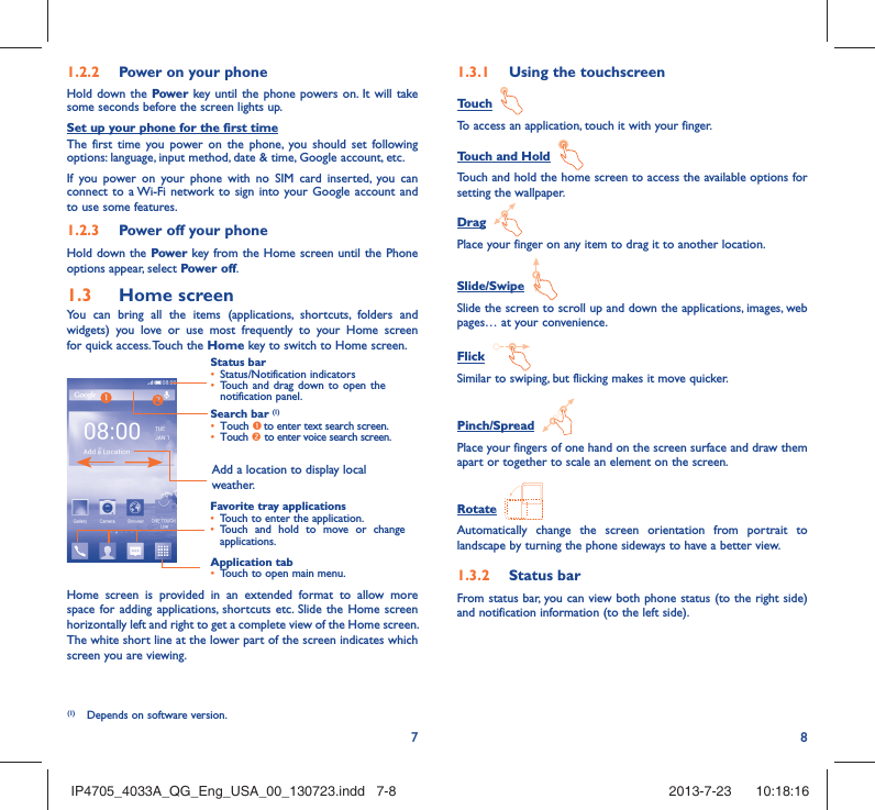 781.2.2  Power on your phoneHold down the Power key until the phone powers on. It will take some seconds before the screen lights up.Set up your phone for the first timeThe first time you power on the phone, you should set following options: language, input method, date &amp; time, Google account, etc.If you power on your phone with no SIM card inserted, you can connect to a Wi-Fi network to sign into your Google account and to use some features.1.2.3  Power off your phoneHold down the Power key from the Home screen until the Phone options appear, select Power off.1.3  Home screenYou can bring all the items (applications, shortcuts, folders and widgets) you love or use most frequently to your Home screen for quick access. Touch the Home key to switch to Home screen.Status bar•  Status/Notification indicators •  Touch and drag down to open the notification panel.Application tab•  Touch to open main menu.Search bar (1)•  Touch n to enter text search screen. •  Touch o to enter voice search screen.Favorite tray applications•  Touch to enter the application.•  Touch and hold to move or change applications.Add a location to display local weather.Home screen is provided in an extended format to allow more space for adding applications, shortcuts etc. Slide the Home screen horizontally left and right to get a complete view of the Home screen. The white short line at the lower part of the screen indicates which screen you are viewing.1.3.1  Using the touchscreenTouch  To access an application, touch it with your finger.Touch and Hold  Touch and hold the home screen to access the available options for setting the wallpaper.Drag  Place your finger on any item to drag it to another location.Slide/Swipe  Slide the screen to scroll up and down the applications, images, web pages… at your convenience.Flick  Similar to swiping, but flicking makes it move quicker.Pinch/Spread  Place your fingers of one hand on the screen surface and draw them apart or together to scale an element on the screen.Rotate  Automatically change the screen orientation from portrait to landscape by turning the phone sideways to have a better view.1.3.2  Status barFrom status bar, you can view both phone status (to the right side) and notification information (to the left side). (1)  Depends on software version.IP4705_4033A_QG_Eng_USA_00_130723.indd   7-8IP4705_4033A_QG_Eng_USA_00_130723.indd   7-8 2013-7-23    10:18:162013-7-23    10:18:16