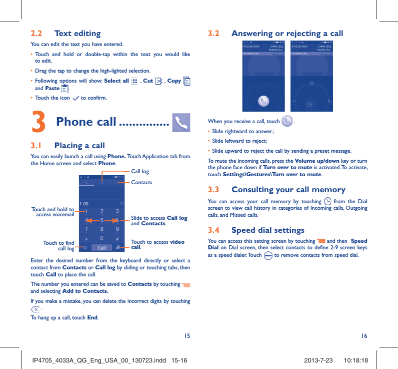 15 162.2  Text editingYou can edit the text you have entered.•  Touch and hold or double-tap within the text you would like to edit.•  Drag the tap to change the high-lighted selection.•  Following options will show: Select all  , Cut   , Copy    and Paste  .•  Touch the icon   to confirm.3 Phone call ...............3.1  Placing a callYou can easily launch a call using Phone. Touch Application tab from the Home screen and select Phone. Touch and hold to access voicemail Slide to access Call log and Contacts.Touch to access video call.ContactsCall logTouch to find call logEnter the desired number from the keyboard directly or select a contact from Contacts or Call log by sliding or touching tabs, then touch Call to place the call. The number you entered can be saved to Contacts by touching and selecting Add to Contacts.If you make a mistake, you can delete the incorrect digits by touching  .To hang up a call, touch End.3.2  Answering or rejecting a call When you receive a call, touch   .•  Slide rightward to answer;•  Slide leftward to reject;•  Slide upward to reject the call by sending a preset message.To mute the incoming calls, press the Volume up/down key or turn the phone face down if Turn over to mute is activated. To activate, touch Settings\Gestures\Turn over to mute.3.3  Consulting your call memoryYou can access your call memory by touching   from the Dial screen to view call history in categories of Incoming calls, Outgoing calls, and Missed calls.3.4  Speed dial settingsYou can access this setting screen by touching   and then  Speed Dial on Dial screen, then select contacts to define 2-9 screen keys as a speed dialer. Touch   to remove contacts from speed dial.IP4705_4033A_QG_Eng_USA_00_130723.indd   15-16IP4705_4033A_QG_Eng_USA_00_130723.indd   15-16 2013-7-23    10:18:182013-7-23    10:18:18