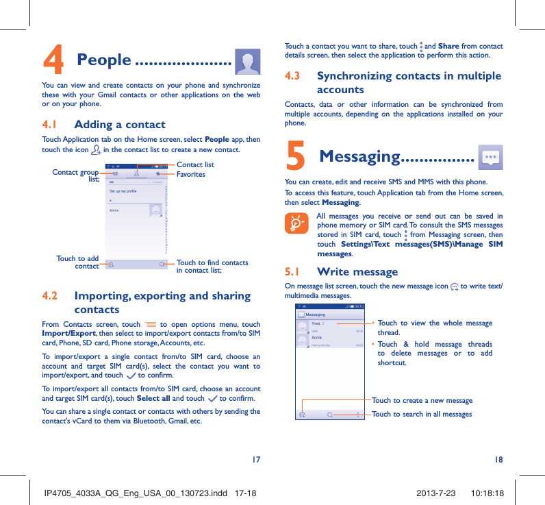 17 184 People .....................You can view and create contacts on your phone and synchronize these with your Gmail contacts or other applications on the web or on your phone.4.1  Adding a contactTouch Application tab on the Home screen, select People app, then touch the icon   in the contact list to create a new contact.Contact group list; Touch to find contacts in contact list;FavoritesContact listTouch to add contact4.2  Importing, exporting and sharing contactsFrom Contacts screen, touch   to open options menu, touch Import/Export, then select to import/export contacts from/to SIM card, Phone, SD card, Phone storage, Accounts, etc.To import/export a single contact from/to SIM card, choose an account and target SIM card(s), select the contact you want to import/export, and touch   to confirm.To import/export all contacts from/to SIM card, choose an account  and target SIM card(s), touch Select all and touch   to confirm.You can share a single contact or contacts with others by sending the contact&apos;s vCard to them via Bluetooth, Gmail, etc.Touch a contact you want to share, touch   and Share from contact details screen, then select the application to perform this action. 4.3  Synchronizing contacts in multiple accountsContacts, data or other information can be synchronized from multiple accounts, depending on the applications installed on your phone.5 Messaging ................You can create, edit and receive SMS and MMS with this phone.To access this feature, touch Application tab from the Home screen, then select Messaging. All messages you receive or send out can be saved in phone memory or SIM card. To consult the SMS messages stored in SIM card, touch   from Messaging screen, then touch  Settings\Text messages(SMS)\Manage SIM messages.5.1  Write messageOn message list screen, touch the new message icon   to write text/multimedia messages.Touch to create a new messageTouch to search in all messages•  Touch to view the whole message thread.•  Touch &amp; hold message threads to delete messages or to add shortcut. IP4705_4033A_QG_Eng_USA_00_130723.indd   17-18IP4705_4033A_QG_Eng_USA_00_130723.indd   17-18 2013-7-23    10:18:182013-7-23    10:18:18